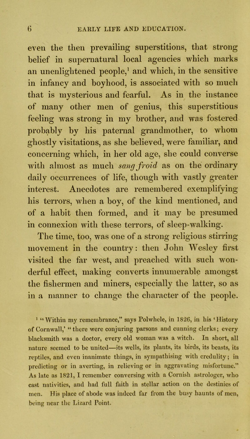 even the then prevailing superstitions, that strong belief in supernatural local agencies which marks an unenlightened people,1 and which, in the sensitive in infancy and boyhood, is associated with so much that is mysterious and fearful. As in the instance of many other men of genius, this superstitious feeling was strong in my brother, and was fostered probably by his paternal grandmother, to whom ghostly visitations, as she believed, were familiar, and concerning which, in her old age, she could converse with almost as much sangfroid as on the ordinary daily occurrences of life, though with vastly greater interest. Anecdotes are remembered exemplifying his terrors, when a boy, of the kind mentioned, and of a habit then formed, and it may be presumed in connexion with these terrors, of sleep-walking. The time, too, wras one of a strong religious stirring movement in the country: then John Wesley first visited the far west, and preached with such won- derful effect, making converts innumerable amongst the fishermen and miners, especially the latter, so as in a manner to change the character of the people. 1 “Within my remembrance,” says Polwhele, in 1826, in his ‘History of Cornwall,’ “there were conjuring parsons and cunning clerks; every blacksmith was a doctor, every old woman was a witch. In short, all nature seemed to be united—its wells, its plants, its birds, its beasts, its reptiles, and even inanimate things, in sympathising with credulity; in predicting or in averting, in relieving or in aggravating misfortune.” As late as 1821, I remember conversing with a Cornish astrologer, who cast nativities, and had full faith in stellar action on the destinies of men. His place of abode was indeed far from the busy haunts of men, being near the Lizard Point.