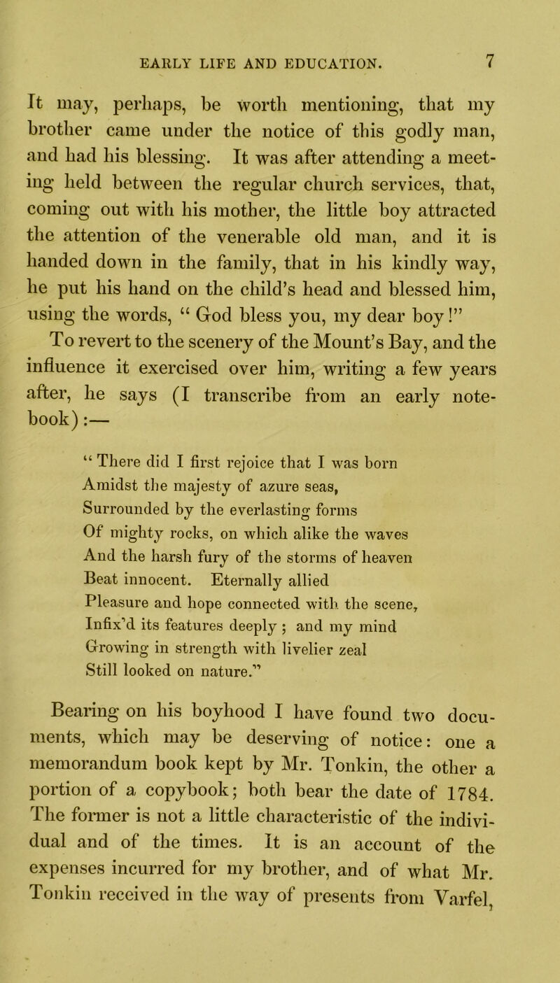 It may, perhaps, be worth mentioning, that my brother came under the notice of this godly man, and had his blessing. It was after attending a meet- ing held between the regular church services, that, coming out with his mother, the little boy attracted the attention of the venerable old man, and it is handed down in the family, that in his kindly way, he put his hand on the child’s head and blessed him, using the words, “ God bless you, my dear boy!” To revert to the scenery of the Mount’s Bay, and the influence it exercised over him, writing a few years after, he says (I transcribe from an early note- book) :— “ There did I first rejoice that I was born Amidst the majesty of azure seas, Surrounded by the everlasting forms Of mighty rocks, on which alike the waves And the harsh fury of the storms of heaven Beat innocent. Eternally allied Pleasure and hope connected with the scene. Infix’d its features deeply ; and my mind Growing in strength with livelier zeal Still looked on nature.” Bearing on his boyhood I have found two docu- ments, which may be deserving of notice: one a memorandum book kept by Mr. Tonkin, the other a portion of a copybook; both bear the date of 1784. The former is not a little characteristic of the indivi- dual and of the times. It is an account of the expenses incurred for my brother, and of what Mr. Tonkin received in the way of presents from Yarfel,
