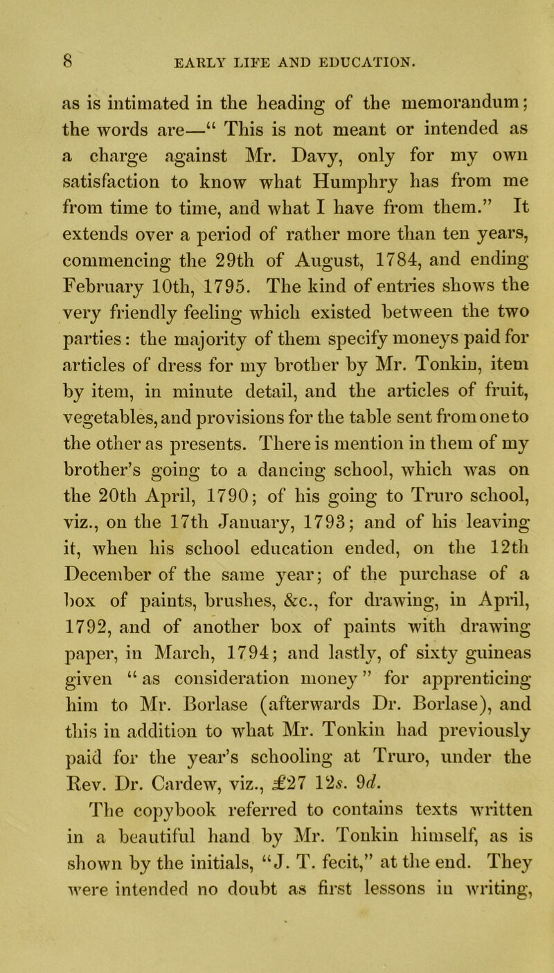 as is intimated in the heading of the memorandum; the words are—“ This is not meant or intended as a charge against Mr. Davy, only for my own satisfaction to know what Humphry has from me from time to time, and what I have from them.” It extends over a period of rather more than ten years, commencing the 29th of August, 1784, and ending February 10th, 1795. The kind of entries shows the very friendly feeling which existed between the two parties: the majority of them specify moneys paid for articles of dress for my brother by Mr. Tonkiu, item by item, in minute detail, and the articles of fruit, vegetables, and provisions for the table sent fromoneto the other as presents. There is mention in them of my brother’s going to a dancing school, which was on the 20th April, 1790; of his going to Truro school, viz., on the 17tli January, 1793; and of his leaving it, when his school education ended, on the 12th December of the same year; of the purchase of a box of paints, brushes, &c., for drawing, in April, 1792, and of another box of paints with drawing paper, in March, 1794; and lastly, of sixty guineas given “ as consideration money ” for apprenticing him to Mr. Borlase (afterwards Dr. Borlase), and this in addition to what Mr. Tonkin had previously paid for the year’s schooling at Truro, under the Rev. Dr. Cardew, viz., £27 12s. 9d. The copybook referred to contains texts written in a beautiful hand by Mr. Tonkin himself, as is shown by the initials, “ J. T. fecit,” at the end. They were intended no doubt as first lessons in writing,