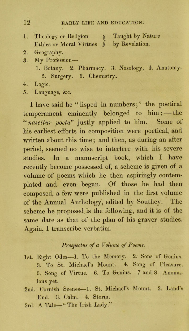 1. Theology or Religion Taught by Nature Ethics or Moral Virtues J by Revelation. 2. Geography. 3. My Profession— 1. Botany. 2. Pharmacy. 3. Nosology. 4. Anatomy. 5. Surgery. 6. Chemistry. 4. Logic. 5. Language, &c. I have said he “lisped in numbers;” the poetical temperament eminently belonged to him; — the “ nascitur poeta” justly applied to him. Some of his earliest efforts in composition were poetical, and written about this time; and then, as during an after period, seemed no wise to interfere with his severe studies. In a manuscript book, which I have recently become possessed of, a scheme is given of a volume of poems which he then aspiringly contem- plated and even began. Of those he had then composed, a few were published in the first volume of the Annual Anthology, edited by Southey. The scheme he proposed is the following, and it is of the same date as that of the plan of his graver studies. Again, I transcribe verbatim. Prospectus of a Volume of Poems. 1st. Eight Odes—1. To the Memory. 2. Sons of Genius. 3. To St. Michael’s Mount. 4. Song of Pleasure. 5. Song of Virtue. 6. To Genius. 7 and 8. Anoma- lous yet. 2nd. Cornish Scenes—1. St. Michael’s Mount. 2. Land’s End. 3. Calm. 4. Storm. 3rd. A Talc—“The Irish Lady.”