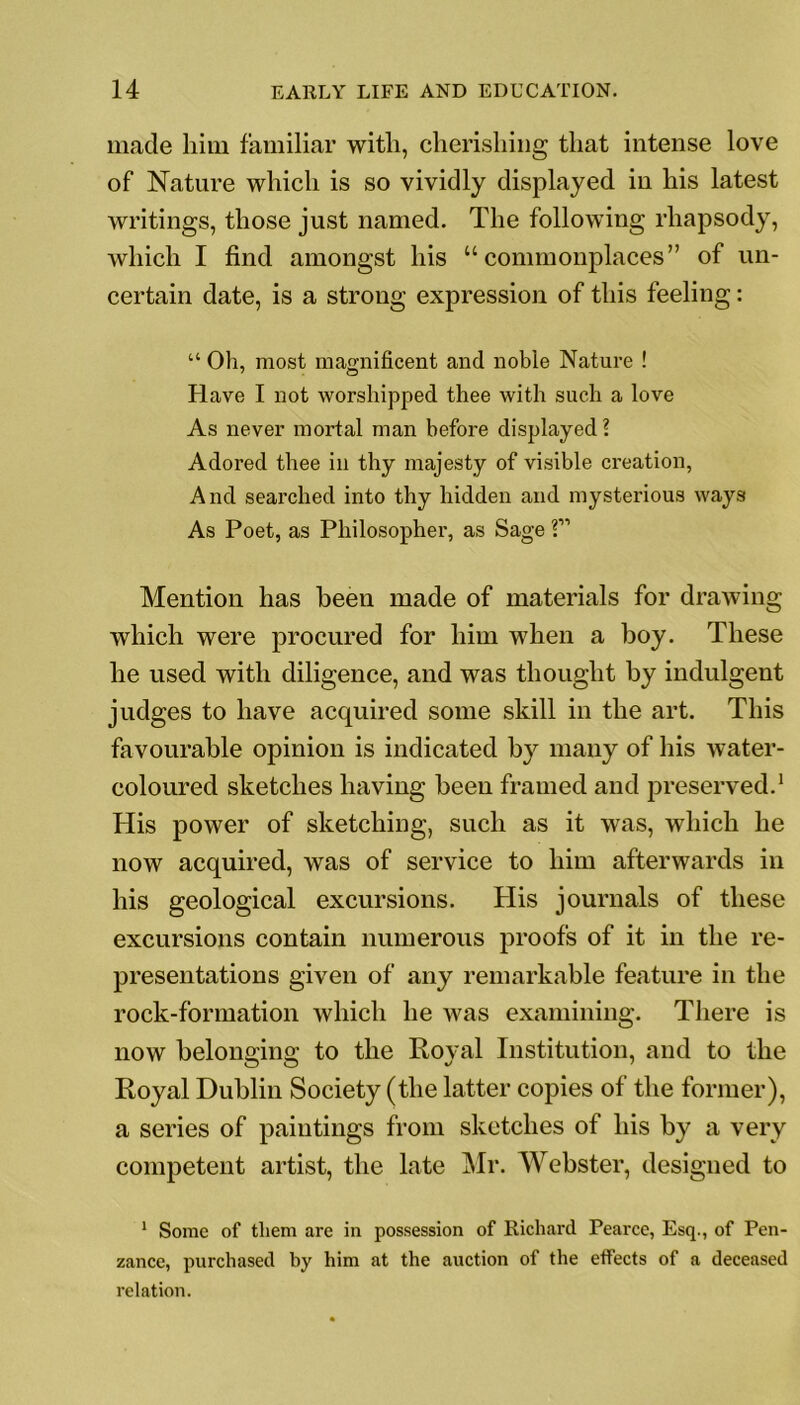 made him familiar with, cherishing that intense love of Nature which is so vividly displayed in his latest writings, those just named. The following rhapsody, which I find amongst his “commonplaces” of un- certain date, is a strong expression of this feeling: “ Oh, most magnificent and noble Nature ! Have I not worshipped thee with such a love As never mortal man before displayed? Adored thee in thy majesty of visible creation, And searched into thy hidden and mysterious ways As Poet, as Philosopher, as Sage ?” Mention has been made of materials for drawing which were procured for him when a boy. These he used with diligence, and was thought by indulgent judges to have acquired some skill in the art. This favourable opinion is indicated by many of his water- coloured sketches having been framed and preserved.1 His power of sketching, such as it was, which he now acquired, was of service to him afterwards in his geological excursions. His journals of these excursions contain numerous proofs of it in the re- presentations given of any remarkable feature in the rock-formation which he was examining. There is now belonoino; to the Roval Institution, and to the Royal Dublin Society (the latter copies of the former), a series of paintings from sketches of his by a very competent artist, the late Mr. Webster, designed to 1 Some of them are in possession of Richard Pearce, Esq., of Pen- zance, purchased by him at the auction of the effects of a deceased relation.