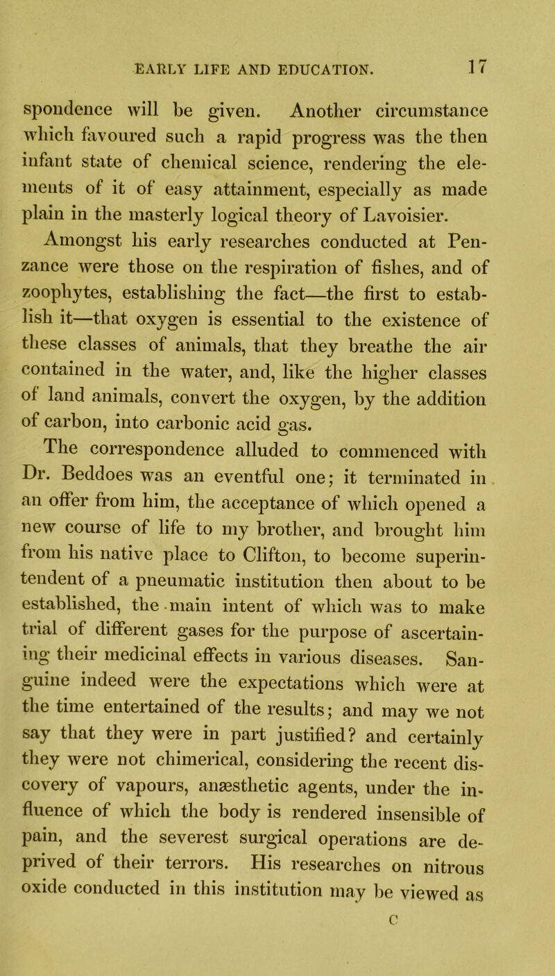 spondence will be given. Another circumstance which favoured such a rapid progress was the then infant state of chemical science, rendering the ele- ments of it of easy attainment, especially as made plain in the masterly logical theory of Lavoisier. Amongst his early researches conducted at Pen- zance were those on the respiration of fishes, and of zoophytes, establishing the fact—the first to estab- lish it—that oxygen is essential to the existence of these classes of animals, that they breathe the air contained in the water, and, like the higher classes of land animals, convert the oxygen, by the addition of carbon, into carbonic acid gas. The correspondence alluded to commenced with Dr. Beddoes was an eventful one; it terminated in an offer from him, the acceptance of which opened a new course of life to my brother, and brought him from his native place to Clifton, to become superin- tendent of a pneumatic institution then about to be established, the main intent of which was to make trial of different gases for the purpose of ascertain- ing their medicinal effects in various diseases. San- guine indeed were the expectations which were at the time entertained of the results; and may we not say that they were in part justified? and certainly they were not chimerical, considering the recent dis- covery of vapours, anaesthetic agents, under the in- fluence of which the body is rendered insensible of pain, and the severest surgical operations are de- prived of their terrors. His researches on nitrous oxide conducted in this institution may lie viewed as c