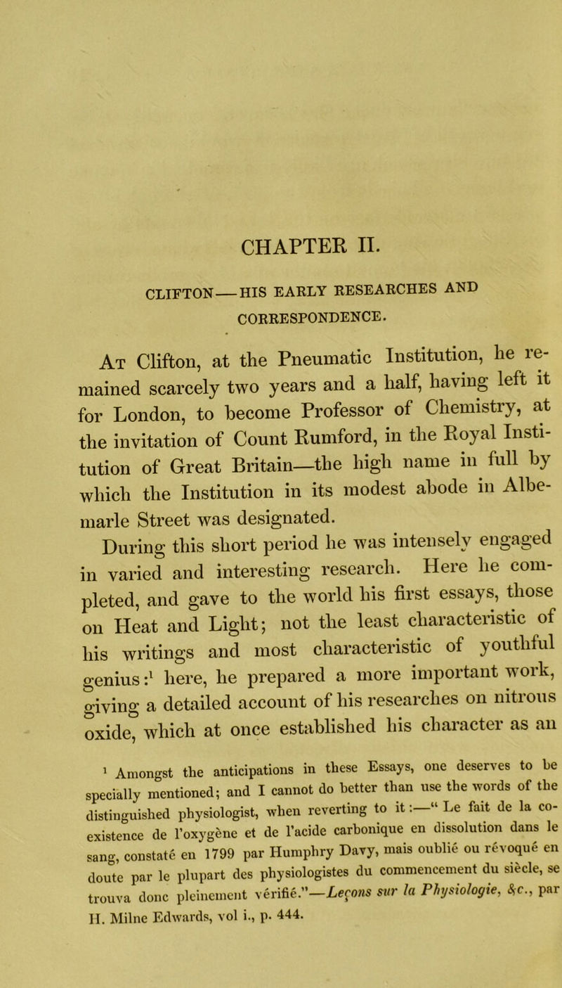 CHAPTER II. CLIFTON HIS EARLY RESEARCHES AND CORRESPONDENCE. At Clifton, at the Pneumatic Institution, he re- mained scarcely two years and a half, having left it for London, to become Professor of Chemistry, at the invitation of Count Rumford, in the Royal Insti- tution of Great Britain—the high name in full by which the Institution in its modest abode in Albe- marle Street was designated. During this short period he was intensely engaged in varied and interesting research. Here he com- pleted, and gave to the world his first essays, those on Heat and Light; not the least characteristic of his writings and most characteristic of youthful genius :l here, he prepared a more important work, giving a detailed account of his researches on nitrous oxide, which at once established his cliaractei as an 1 Amongst the anticipations in these Essays, one deserves to he specially mentioned; and I cannot do better than use the words of the distinguished physiologist, when reverting to it“ Le fait de la co- existence de l’oxygene et de l’acide carbonique en dissolution dans le sang, constate en 1799 par Humphry Davy, mais oublie ou revoque en doute par le plupart des physiologistes du commencement du siecle, se trouva done pleinement verifie.-Lecons sur la Physiologie, 8,c., par H. Milne Edwards, vol i., p. 444.