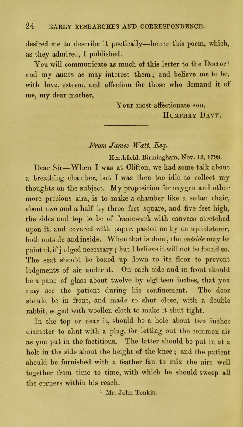 desired me to describe it poetically—hence this poem, which, as they admired, I published. You will communicate as much of this letter to the Doctor1 and my aunts as may interest them; and believe me to be, with love, esteem, and affection for those who demand it of me, my dear mother, Your most affectionate son, Humphry Davy. From James Watt, Esq. Heathfield, Birmingham, Nov. 13, 1799. Dear Sir—When I was at Clifton, we had some talk about a breathing chamber, but I was then too idle to collect my thoughts on the subject. My proposition for oxygen and other more precious airs, is to make a chamber like a sedan chair, about two and a half by three feet square, and five feet high, the sides and top to be of framework with canvass stretched upon it, and covered with paper, pasted on by an upholsterer, both outside and inside. When that is done, the outside may be painted, if judged necessary ; but I believe it will not be found so. The seat should be boxed up down to its floor to prevent lodgments of air under it. On each side and in front should be a pane of glass about twelve by eighteen inches, that you may see the patient during his confinement. The door should be in front, and made to shut close, with a double rabbit, edged with woollen cloth to make it shut tight. In the top or near it, should be a hole about two inches diameter to shut with a plug, for letting out the common air as you put in the factitious. The latter should be put in at a hole in the side about the height of the knee; and the patient should be furnished with a feather fan to mix the airs well together from time to time, with which he should sweep all the corners within his reach. 1 Mr. John Tonkin.