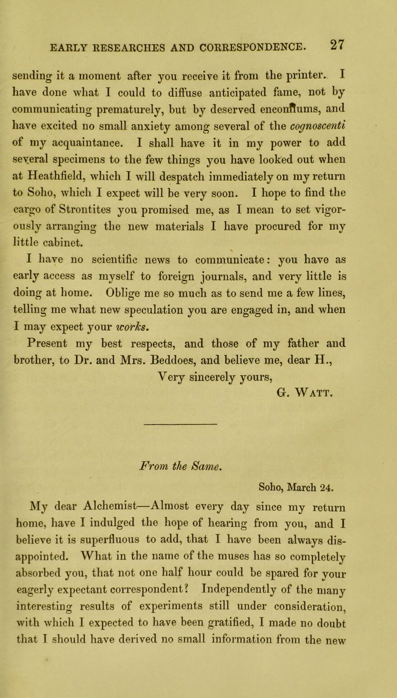 sending it a moment after you receive it from the printer. I have done what I could to diffuse anticipated fame, not by communicating prematurely, but by deserved encoirftums, and have excited no small anxiety among several of the cognoscenti of my acquaintance. I shall have it in my power to add several specimens to the few things you have looked out when at Heathfield, which I will despatch immediately on my return to Soho, which I expect will be very soon. I hope to find the cargo of Strontites you promised me, as I mean to set vigor- ously arranging the new materials I have procured for my little cabinet. \ I have no scientific news to communicate: you have as early access as myself to foreign journals, and very little is doing at home. Oblige me so much as to send me a few lines, telling me what new speculation you are engaged in, and when I may expect your works. Present my best respects, and those of my father and brother, to Dr. and Mrs. Beddoes, and believe me, dear H., Very sincerely yours, G. Watt. From the Same. Soho, March 24. My dear Alchemist—Almost every day since my return home, have I indulged the hope of hearing from you, and I believe it is superfluous to add, that I have been always dis- appointed. What in the name of the muses has so completely absorbed you, that not one half hour could be spared for your eagerly expectant correspondent? Independently of the many interesting results of experiments still under consideration, with which I expected to have been gratified, I made no doubt that I should have derived no small information from the new