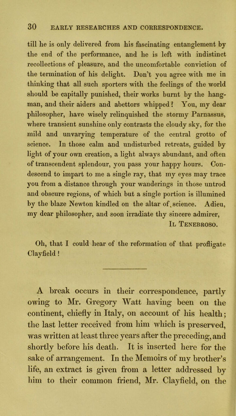 till lie is only delivered from liis fascinating entanglement by the end of the performance, and he is left with indistinct recollections of pleasure, and the uncomfortable conviction of the termination of his delight. Don’t you agree with me in thinking that all such sporters with the feelings of the world should be capitally punished, their works burnt by the hang- man, and their aiders and abettors whipped ? You, my dear philosopher, have wisely relinquished the stormy Parnassus, where transient sunshine only contrasts the cloudy sky, for the mild and unvarying temperature of the central grotto of science. In those calm and undisturbed retreats, guided by light of your own creation, a light always abundant, and often of transcendent splendour, you pass your happy hours. Con- descend to impart to me a single ray, that my eyes may trace you from a distance through your wanderings in those untrod and obscure regions, of which but a single portion is illumined by the blaze Newton kindled on the altar of, science. Adieu, my dear philosopher, and soon irradiate thy sincere admirer, II Tenebroso. Oh, that I could hear of the reformation of that profligate Clayfield! A break occurs in tlieir correspondence, partly owing to Mr. Gregory Watt having been on the continent, chiefly in Italy, on account of his health; the last letter received from him which is preserved, was written at least three years after the preceding, and shortly before his death. It is inserted here for the sake of arrangement. In the Memoirs of my brother’s life, an extract is given from a letter addressed by him to their common friend, Mr. Clayfield, on the