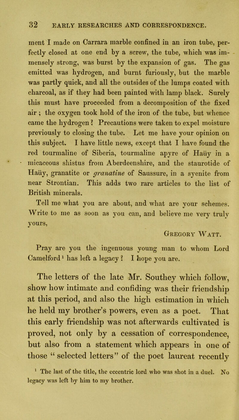 ment I made on Carrara marble confined in an iron tube, per- fectly closed at one end by a screw, the tube, which was im- mensely strong, was burst by the expansion of gas. The gas emitted was hydrogen, and burnt furiously, but the marble was partly quick, and all the outsides of the lumps coated with charcoal, as if they had been painted with lamp black. Surely this must have proceeded from a decomposition of the fixed air; the oxygen took hold of the iron of the tube, but whence came the hydrogen ? Precautions were taken to expel moisture previously to closing the tube. Let me have your opinion on this subject. I have little news, except that I have found the red tourmaline of Siberia, tourmaline apyre of Haiiy in a micaceous shistus from Aberdeenshire, and the staurotide of Haiiy, granatite or granatine of Saussure, in a syenite from near Strontian. This adds two rare articles to the list of British minerals. Tell me what you are about, and what are your schemes. Write to me as soon as you can, and believe me very truly yours, Gregory Watt. Pray are you the ingenuous young man to whom Lord Camelford1 has left a legacy ? I hope you are. The letters of the late Mr. Southey which follow, show how intimate and confiding was their friendship at this period, and also the high estimation in which he held my brother’s powers, even as a poet. That this early friendship was not afterwards cultivated is proved, not only by a cessation of correspondence, but also from a statement which appears in one of those “selected letters” of the poet laureat recently 1 The last of the title, the eccentric lord who was shot in a duel. No legacy was left by him to my brother.