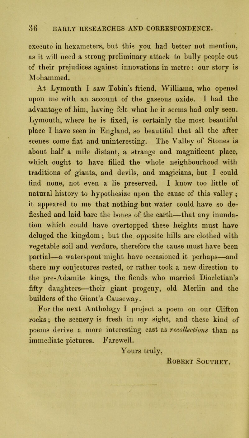 execute in hexameters, but this you had better not mention, as it will need a strong preliminary attack to bully people out of their prejudices against innovations in metre: our story is Mohammed. At Lymouth I saw Tobin’s friend, Williams, who opened upon me with an account of the gaseous oxide. I had the advantage of him, having felt what he it seems had only seen. Lymouth, where he is fixed, is certainly the most beautiful place I have seen in England, so beautiful that all the after scenes come fiat and uninteresting. The Valley of Stones is about half a mile distant, a strange and magnificent place, which ought to have filled the whole neighbourhood with traditions of giants, and devils, and magicians, but I could find none, not even a lie preserved. I know too little of natural history to hypothesize upon the cause of this valley ; it appeared to me that nothing but water could have so de- fleshed and laid bare the bones of the earth—that any inunda- tion which could have overtopped these heights must have deluged the kingdom; but the opposite hills are clothed with vegetable soil and verdure, therefore the cause must have been partial—a waterspout might have occasioned it perhaps—and there my conjectures rested, or rather took a new direction to the pre-Adamite kings, the fiends who married Diocletian’s fifty daughters—their giant progeny, old Merlin and the builders of the Giant’s Causeway. For the next Anthology I project a poem on our Clifton rocks; the scenery is fresh in my sight, and these kind of poems derive a more interesting cast as recollections than as immediate pictures. Farewell. Yours truly, Robert Southey.