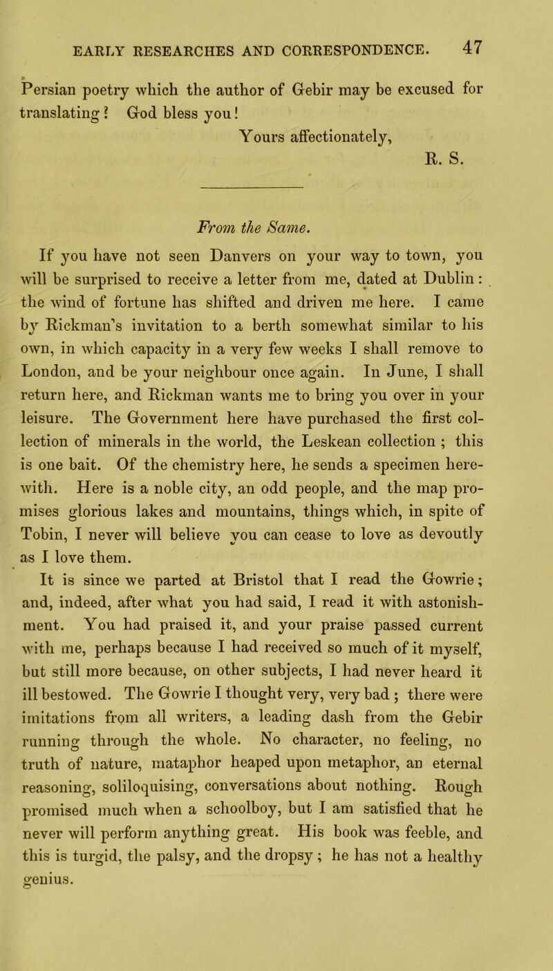 Persian poetry which the author of Gebir may be excused for translating ? God bless you! Yours affectionately, R. S. From the Same. If you have not seen Danvers on your way to town, you will be surprised to receive a letter from me, dated at Dublin: the wind of fortune has shifted and driven me here. I came by Rickman’s invitation to a berth somewhat similar to his own, in which capacity in a very few weeks I shall remove to London, and be your neighbour once again. In June, I shall return here, and Rickman wants me to bring you over in your leisure. The Government here have purchased the first col- lection of minerals in the world, the Leskean collection ; this is one bait. Of the chemistry here, he sends a specimen here- with. Here is a noble city, an odd people, and the map pro- mises glorious lakes and mountains, things which, in spite of Tobin, I never will believe you can cease to love as devoutly as I love them. It is since we parted at Bristol that I read the Gowrie; and, indeed, after what you had said, I read it with astonish- ment. You had praised it, and your praise passed current with me, perhaps because I had received so much of it myself, but still more because, on other subjects, I had never heard it ill bestowed. The Gowrie I thought very, very bad ; there were imitations from all writers, a leading dash from the Gebir running through the whole. No character, no feeling, no truth of nature, mataphor heaped upon metaphor, an eternal reasoning, soliloquising, conversations about nothing. Rough promised much when a schoolboy, but I am satisfied that he never will perform anything great. His book was feeble, and this is turgid, the palsy, and the dropsy; he has not a healthy genius.