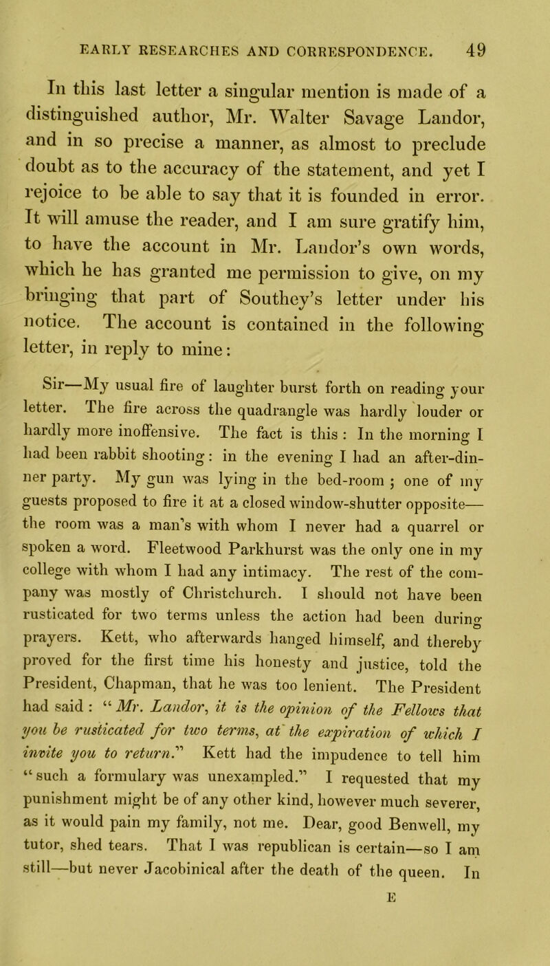 Iii this last letter a singular mention is made of a distinguished author, Mr. Walter Savage Landor, and in so precise a manner, as almost to preclude doubt as to the accuracy of the statement, and yet I rejoice to be able to say that it is founded in error. It will amuse the reader, and I am sure gratify him, to have the account in Mr. Landor’s own words, which he has granted me permission to give, on my bringing that part of Southey’s letter under his notice. The account is contained in the following letter, in reply to mine: Sir My usual fire of laughter burst forth on reading your letter. The fire across the quadrangle was hardly louder or hardly more inoffensive. The fact is this : In the morning I had been rabbit shooting: in the evening I had an after-din- ner party. My gun was lying in the bed-room ; one of my guests proposed to fire it at a closed window-shutter opposite— the room was a man’s with whom I never had a quarrel or spoken a word. Fleetwood Parkhurst was the only one in my college with whom I had any intimacy. The rest of the com- pany was mostly of Christchurch. I should not have been rusticated for two terms unless the action had been durin°- prayers. Kett, who afterwards hanged himself, and thereby proved for the first time his honesty and justice, told the President, Chapman, that he was too lenient. The President had said : “ Mr. Landor, it is the opinion of the Fellows that you be rusticated for two terms, at the expiration of which I invite you to return.” Kett had the impudence to tell him “such a formulary was unexampled.” I requested that my punishment might be of any other kind, however much severer, as it would pain my family, not me. Dear, good Benwell, my tutor, shed tears. That I was republican is certain—so I am still—but never Jacobinical after the death of the queen. In E