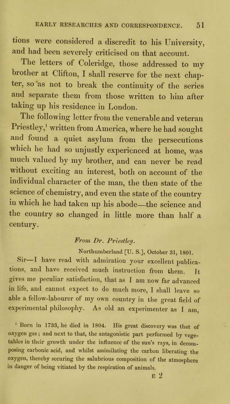 tions were considered a discredit to his University, and had been severely criticised on that account. I he letters of Coleridge, those addressed to my brother at Clifton, I shall reserve for the next chap- ter, so as not to break the continuity of the series and separate them from those written to him after taking up his residence in London. Ihe following letter from the venerable and veteran Priestley,1 written from America, where he had sought and found a quiet asylum from the persecutions which lie had so unjustly experienced at home, was much valued by my brother, and can never be read without exciting an interest, both on account of the individual character of the man, the then state of the science of chemistry, and even the state of the country in which he had taken up his abode—the science and the country so changed in little more than half a century. From, Dr. Priestley. Northumberland [U. S.], October 31, 1801. Sir—I have read with admiration your excellent publica- tions., and have received much instruction from them. It gives me peculiar satisfaction, that as I am now far advanced in life, and cannot expect to do much more, I shall leave so able a fellow-labourer of my own country in the great field of experimental philosophy. As old an experimenter as I am, 1 Born in 1733, he died in 1804. His great discovery was that of oxygen gas ; and next to that, the antagonistic part performed by vege- tables in their growth under the influence of the sun’s rays, in decom- posing carbonic acid, and whilst assimilating the carbon liberating the oxygen, thereby securing the salubrious composition of the atmosphere in danger of being vitiated by the respiration of animals. E 2