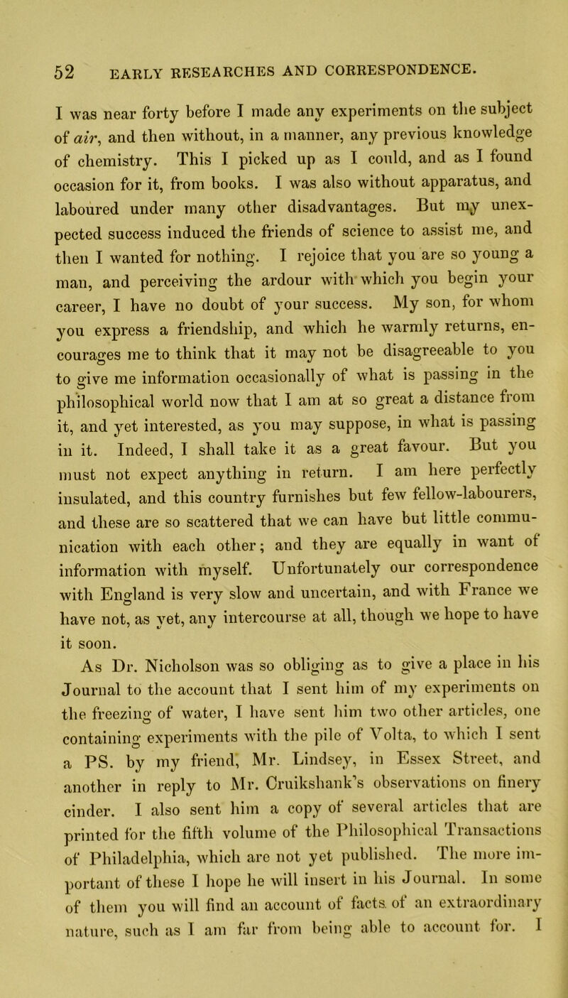 I was near forty before I made any experiments on the subject of air, and then without, in a manner, any previous knowledge of chemistry. This I picked up as I could, and as I found occasion for it, from books. I was also without apparatus, and laboured under many other disadvantages. But my unex- pected success induced the friends of science to assist me, and then I wanted for nothing. I rejoice that you are so young a man, and perceiving the ardour with which you begin your career, I have no doubt of your success. My son, for whom you express a friendship, and which he warmly returns, en- courages me to think that it may not be disagreeable to you to give me information occasionally of what is passing in the philosophical world now that I am at so great a distance from it, and yet interested, as you may suppose, in what is passing in it. Indeed, I shall take it as a great favour. But you must not expect anything in return. I am here perfectly insulated, and this country furnishes but few fellow-labourers, and these are so scattered that we can have but little commu- nication with each other; and they are equally in want of information with myself. Unfortunately our correspondence with England is very slow and uncertain, and with h ranee we have not, as vet, any intercourse at all, though we hope to have it soon. As Dr. Nicholson was so obliging as to give a place in his Journal to the account that I sent him of my experiments on the freezing of water, I have sent him two other articles, one containing experiments with the pile of Volta, to which I sent a PS. by my friend, Mr. Lindsey, in Essex Street, and another in reply to Mr. Cruikshank’s observations on finery cinder. I also sent him a copy of several articles that are printed for the fifth volume of the Philosophical Transactions of Philadelphia, which are not yet published. The more im- portant of these I hope he will insert in his Journal. In some of them you will find an account of facts, of an extraordinary nature, such as 1 am far from being able to account for. I