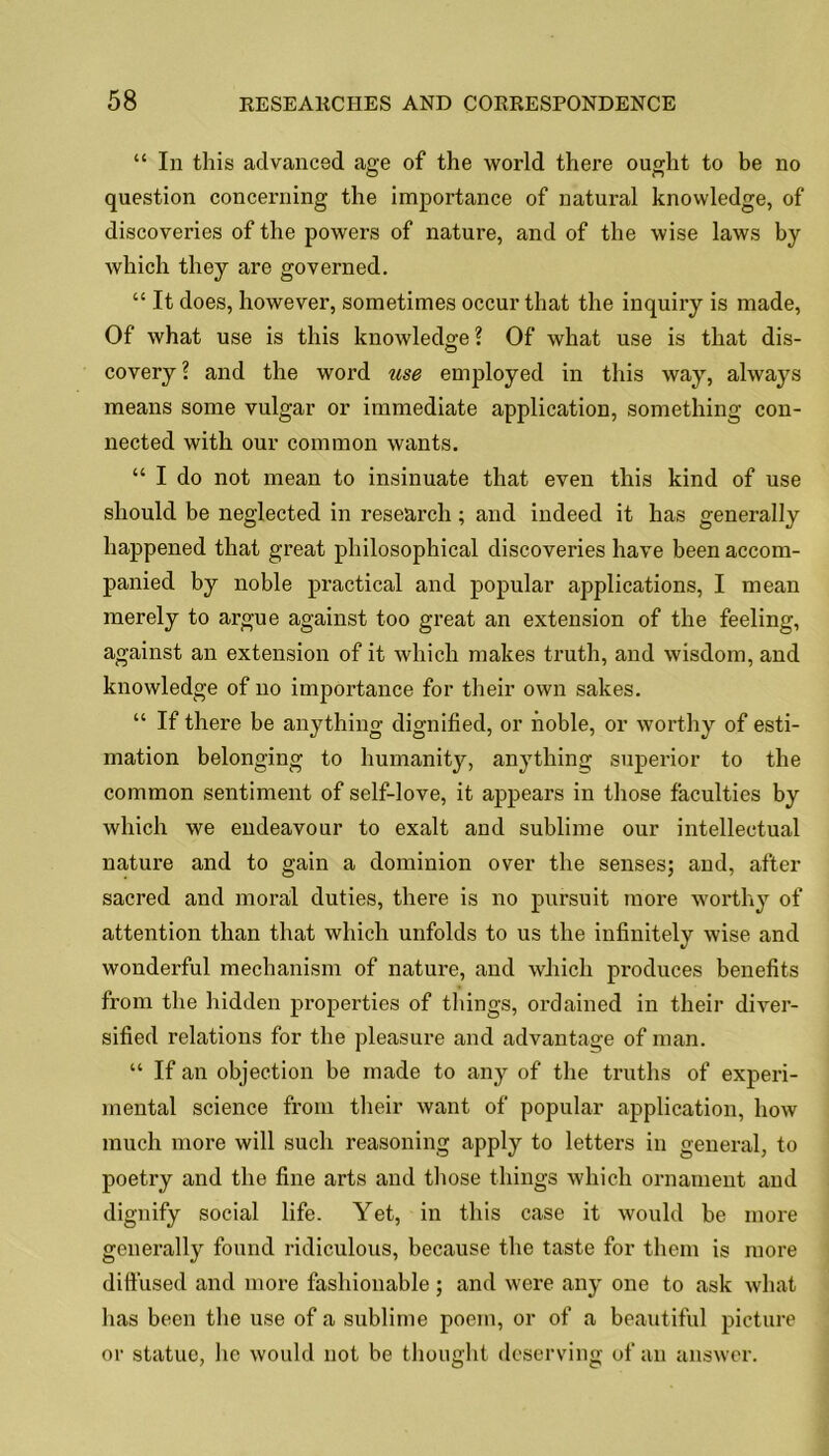 “ In this advanced age of the world there ought to be no question concerning the importance of natural knowledge, of discoveries of the powers of nature, and of the wise laws by which they are governed. “ It does, however, sometimes occur that the inquiry is made, Of what use is this knowledge ? Of what use is that dis- covery \ and the word use employed in this way, always means some vulgar or immediate application, something con- nected with our common wants. “ I do not mean to insinuate that even this kind of use should be neglected in research; and indeed it has generally happened that great philosophical discoveries have been accom- panied by noble practical and popular applications, I mean merely to argue against too great an extension of the feeling, against an extension of it which makes truth, and wisdom, and knowledge of no importance for their own sakes. “ If there he anything dignified, or noble, or worthy of esti- mation belonging to humanity, anything superior to the common sentiment of self-love, it appears in those faculties by which we endeavour to exalt and sublime our intellectual nature and to gain a dominion over the senses; and, after sacred and moral duties, there is no pursuit more worthy of attention than that which unfolds to us the infinitely wise and wonderful mechanism of nature, and which produces benefits from the hidden properties of things, ordained in their diver- sified relations for the pleasure and advantage of man. “ If an objection be made to any of the truths of experi- mental science from their want of popular application, how much more will such reasoning apply to letters in general, to poetry and the fine arts and those things which ornament and dignify social life. Yet, in this case it would be more generally found ridiculous, because the taste for them is more diffused and more fashionable ; and were any one to ask what has been the use of a sublime poem, or of a beautiful picture or statue, lie would not be thought deserving of an answer.