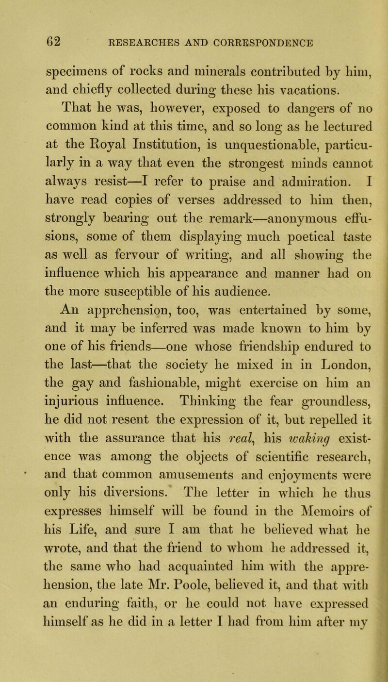 specimens of rocks and minerals contributed by him, and chiefly collected during these his vacations. That he was, however, exposed to dangers of no common kind at this time, and so long as he lectured at the Royal Institution, is unquestionable, particu- larly in a way that even the strongest minds cannot always resist—I refer to praise and admiration. I have read copies of verses addressed to him then, strongly bearing out the remark—anonymous effu- sions, some of them displaying much poetical taste as well as fervour of writing, and all showing the influence which his appearance and manner had on the more susceptible of his audience. An apprehension, too, was entertained by some, and it may be inferred was made known to him by one of his friends—one whose friendship endured to the last—that the society he mixed in in London, the gay and fashionable, might exercise on him an injurious influence. Thinking the fear groundless, he did not resent the expression of it, but repelled it with the assurance that his real, his waking exist- ence was among the objects of scientific research, and that common amusements and enjoyments were only his diversions. The letter in which he thus expresses himself will be found in the Memoirs of his Life, and sure I am that he believed what he wrote, and that the friend to whom he addressed it, the same who had acquainted him with the appre- hension, the late Mr. Poole, believed it, and that with an enduring faith, or he could not have expressed himself as he did in a letter I had from him after my