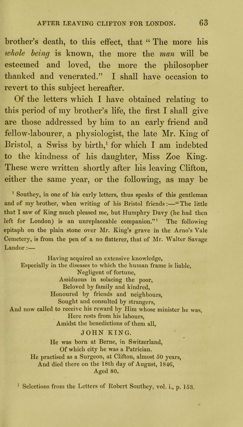 brother’s death, to this effect, that “ The more his whole being is known, the more the man will be esteemed and loved, the more the philosopher thanked and venerated.” I shall have occasion to revert to this subject hereafter. Of the letters which I have obtained relating to this period of my brother’s life, the first I shall give are those addressed by him to an early friend and fellow-labourer, a physiologist, the late Mr. King of Bristol, a Swiss by birth,1 for which I am indebted to the kindness of his daughter, Miss Zoe King. These were written shortly after his leaving Clifton, either the same year, or the following, as may be 1 Southey, in one of his early letters, thus speaks of this gentleman and of my brother, when writing of his Bristol friends:—“The little that I saw of King much pleased me, but Humphry Davy (he had then left for London) is an unreplaceable companion.”1 The following epitaph on the plain stone over Mr. King’s grave in the Arno’s Vale Cemetery, is from the pen of a no flatterer, that of Mr. Walter Savage Landor:— Having acquired an extensive knowledge, Especially in the diseases to which the human frame is liable, Negligent of fortune, Assiduous in solacing the poor, Beloved by family and kindred, Honoured by friends and neighbours, Sought and consulted by strangers, And now called to receive his reward by Him whose minister he was, Here rests from his labours, Amidst the benedictions of them all, JOHN KING. He was born at Berne, in Switzerland, Of which city he was a Patrician. He practised as a Surgeon, at Clifton, almost 50 years, And died there on the 18th day of August, 1846, Aged 80. 1 Selections from the Letters of Robert Southey, vol. i., p. 15.3.