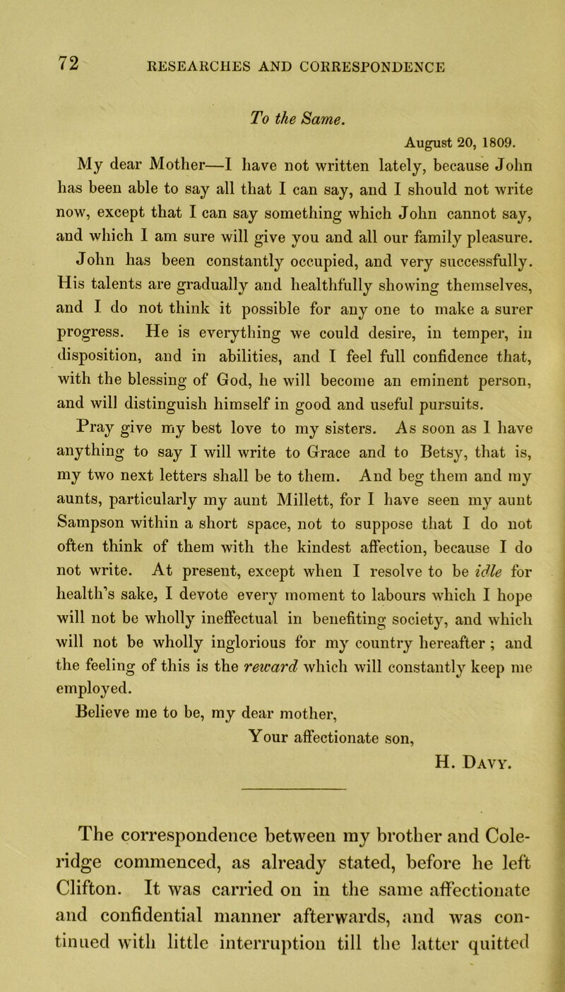 To the Same. August 20, 1809. My dear Mother—I have not written lately, because John has been able to say all that I can say, and I should not write now, except that I can say something which John cannot say, and which I am sure will give you and all our family pleasure. John has been constantly occupied, and very successfully. His talents are gradually and healthfully showing themselves, and I do not think it possible for any one to make a surer progress. He is everything we could desire, in temper, in disposition, and in abilities, and I feel full confidence that, with the blessing of God, he will become an eminent person, and will distinguish himself in good and useful pursuits. Pray give my best love to my sisters. As soon as 1 have anything to say I will write to Grace and to Betsy, that is, my two next letters shall be to them. And beg them and my aunts, particularly my aunt Millett, for I have seen my aunt Sampson within a short space, not to suppose that I do not often think of them with the kindest affection, because I do not write. At present, except when I resolve to be idle for health’s sake, I devote every moment to labours which I hope will not be wholly ineffectual in benefiting society, and which will not be wholly inglorious for my country hereafter ; and the feeling of this is the reicard which will constantly keep me employed. Believe me to be, my dear mother. Your affectionate son, H. Davy. The correspondence between my brother and Cole- ridge commenced, as already stated, before he left Clifton. It was carried on in the same affectionate and confidential manner afterwards, and was con- tinued with little interruption till the latter quitted