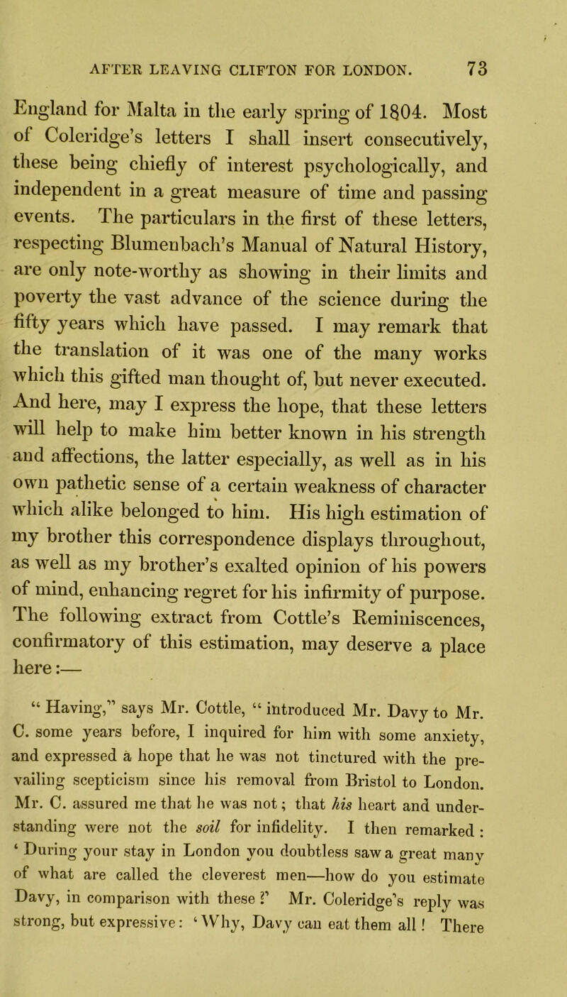 England for Malta in the early spring of 1804. Most of Coleridge’s letters I shall insert consecutively, these being chiefly of interest psychologically, and independent in a great measure of time and passing events. The particulars in the first of these letters, respecting Blumenbach’s Manual of Natural History, are only note-worthy as showing in their limits and poverty the vast advance of the science during the fifty years which have passed. I may remark that the translation of it was one of the many works which this gifted man thought of, but never executed. And here, may I express the hope, that these letters will help to make him better known in his strength and affections, the latter especially, as well as in his own pathetic sense of a certain weakness of character which alike belonged to him. His high estimation of my brother this correspondence displays throughout, as well as my brother’s exalted opinion of his powers of mind, enhancing regret for his infirmity of purpose. The following extract from Cottle’s Reminiscences, confirmatory of this estimation, may deserve a place here:— “ Having,” says Mr. Cottle, “ introduced Mr. Davy to Mr. C. some years before, I inquired for him with some anxiety, and expressed a hope that he was not tinctured with the pre- vailing scepticism since his removal from Bristol to London. Mr. C. assured me that he was not; that his heart and under- standing were not the soil for infidelity. I then remarked : * During your stay in London you doubtless saw a great many of what are called the cleverest men—how do you estimate Davy, in comparison with these V Mr. Coleridge’s reply was strong, but expressive: ‘Why, Davy can eat them all ! There