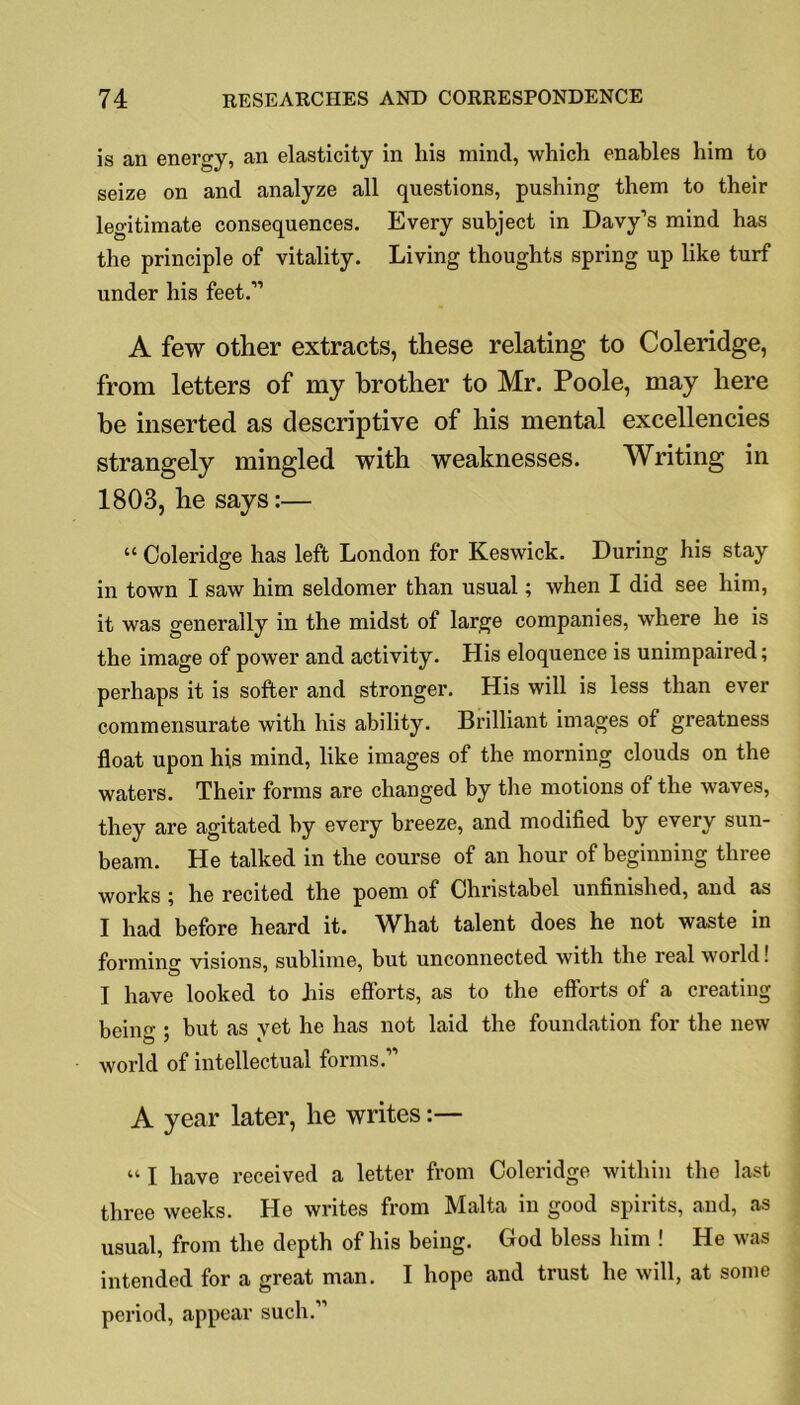 is an energy, an elasticity in his mind, which enables him to seize on and analyze all questions, pushing them to their legitimate consequences. Every subject in Davy’s mind has the principle of vitality. Living thoughts spring up like turf under his feet.” A few other extracts, these relating to Coleridge, from letters of my brother to Mr. Poole, may here he inserted as descriptive of his mental excellencies strangely mingled with weaknesses. Writing in 1803, he says:— “ Coleridge has left London for Keswick. During his stay in town I saw him seldomer than usual; when I did see him, it was generally in the midst of large companies, where he is the image of power and activity. His eloquence is unimpaired; perhaps it is softer and stronger. His will is less than ever commensurate with his ability. Brilliant images of greatness float upon his mind, like images of the morning clouds on the waters. Their forms are changed by the motions of the waves, they are agitated by every breeze, and modified by every sun- beam. He talked in the course of an hour of beginning three works } he recited the poem of Christabel unfinished, and as I had before heard it. What talent does he not waste in forming: visions, sublime, but unconnected with the real world! o 7 7 I have looked to his efforts, as to the efforts of a creating being ; but as yet he has not laid the foundation for the new world of intellectual forms.” A year later, he writes:— “ I have received a letter from Coleridge within the last three weeks. He writes from Malta in good spirits, and, as usual, from the depth of his being. God bless him ! He was intended for a great man. I hope and trust he will, at some period, appear such.”