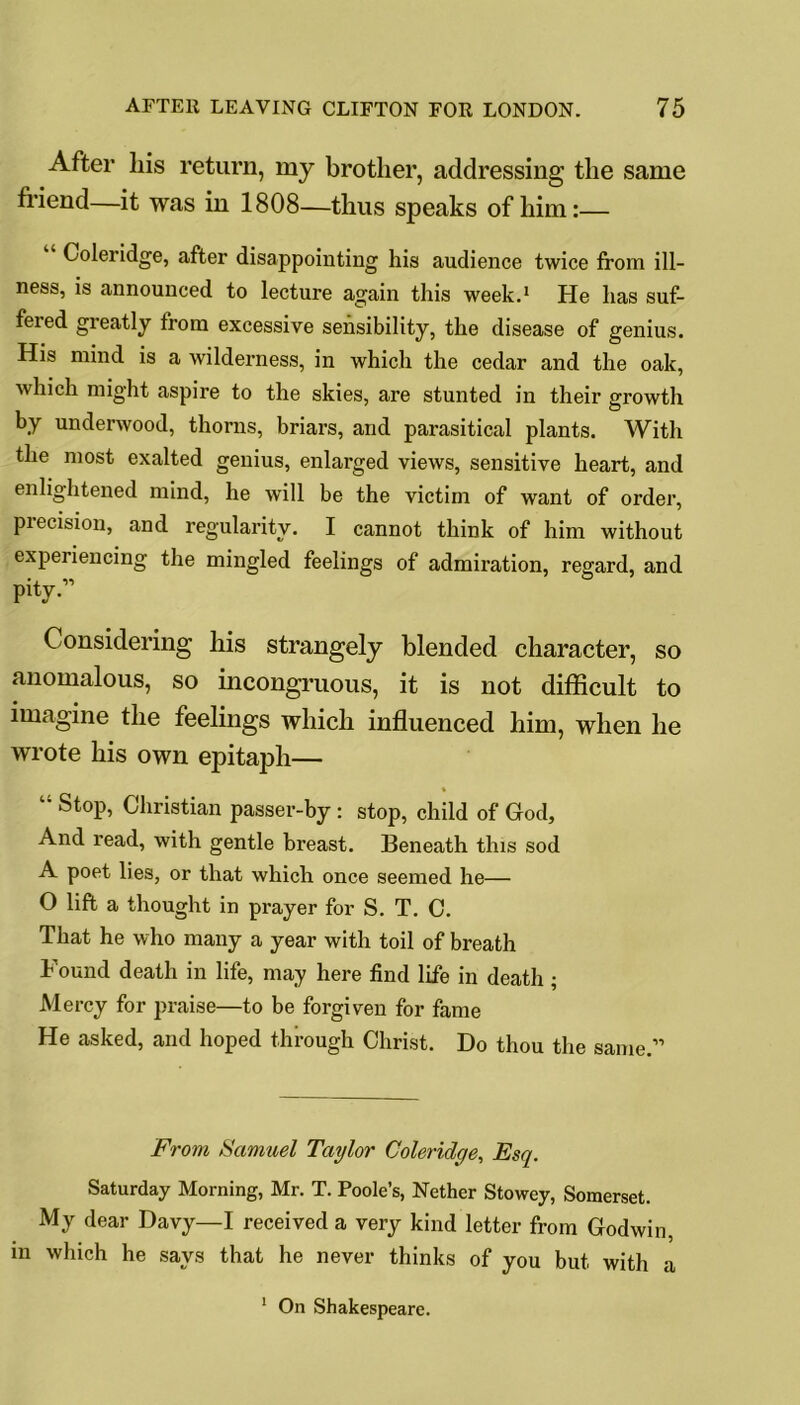 After liis return, my brother, addressing the same friend—it was in 1808—thus speaks of him:— Coleridge, after disappointing his audience twice from ill- ness, is announced to lecture again this week.1 He has suf- fered gi’eatly from excessive sensibility, the disease of genius. His mind is a wilderness, in which the cedar and the oak, which might aspire to the skies, are stunted in their growth by underwood, thorns, briars, and parasitical plants. With the most exalted genius, enlarged views, sensitive heart, and enlightened mind, he will be the victim of want of order, precision, and regularity. I cannot think of him without experiencing the mingled feelings of admiration, regard, and pity.” Considering his strangely blended character, so anomalous, so incongruous, it is not difficult to imagine the feelings which influenced him, when he wrote his own epitaph— “ StoP> Christian passer-by : stop, child of God, And read, with gentle breast. Beneath this sod A poet lies, or that which once seemed he— O lift a thought in prayer for S. T. C. That he who many a year with toil of breath Found death in life, may here find life in death ; Mercy for praise—to be forgiven for fame He asked, and hoped through Christ. Do thou the same.” From Samuel Taylor Coleridge, Esq. Saturday Morning, Mr. T. Poole’s, Nether Stowey, Somerset. My dear Davy—I received a very kind letter from Godwin, in which he says that he never thinks of you but with a On Shakespeare. i