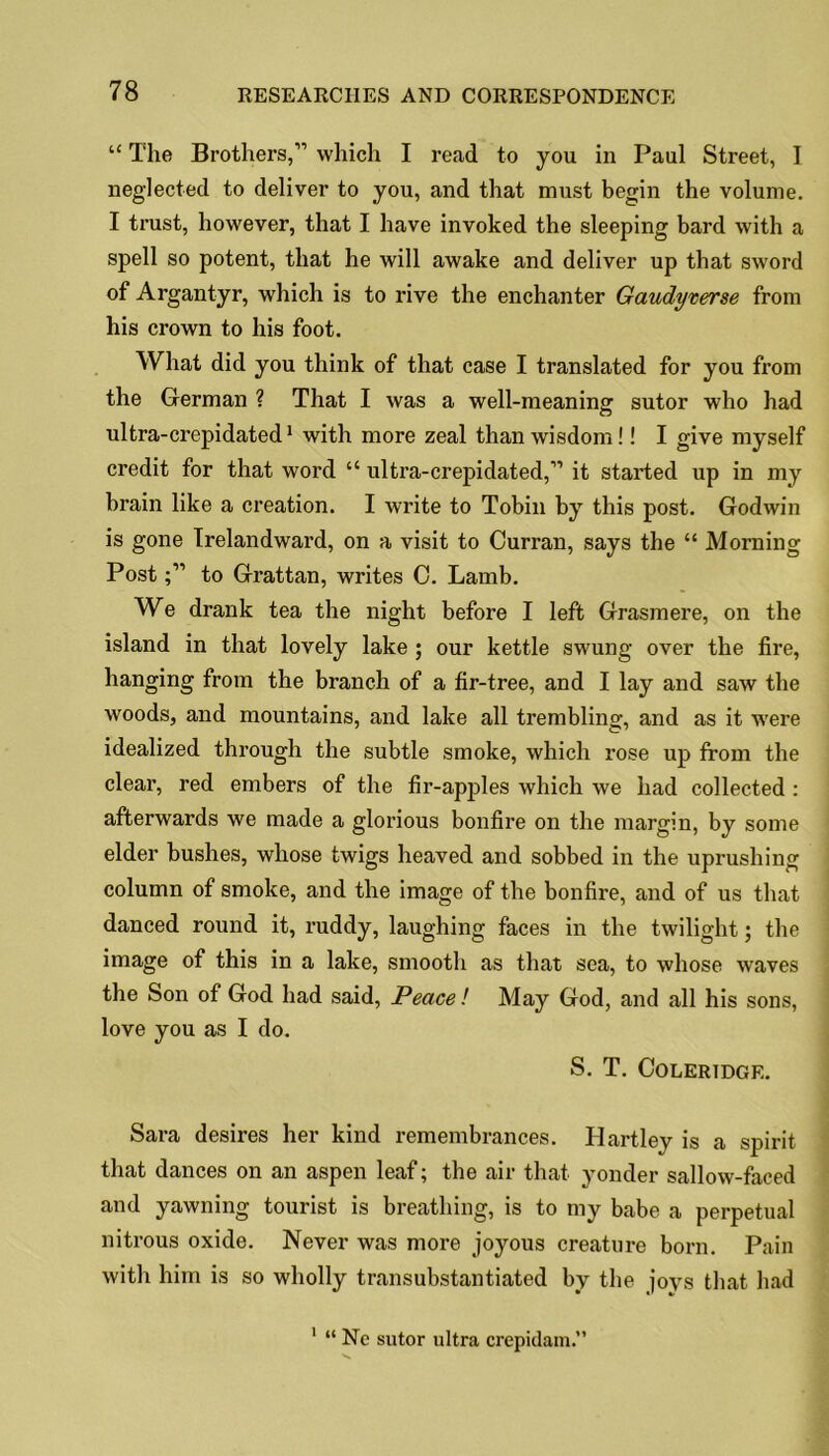 “ The Brothers,” which I read to you in Paul Street, I neglected to deliver to you, and that must begin the volume. I trust, however, that I have invoked the sleeping bard with a spell so potent, that he will awake and deliver up that sword of Argantyr, which is to rive the enchanter Gaudy terse from his crown to his foot. What did you think of that case I translated for you from the German ? That I was a well-meaning sutor who had ultra-crepidated1 with more zeal than wisdom!! I give myself credit for that word “ ultra-crepidated,” it started up in my brain like a creation. I write to Tobin by this post. Godwin is gone Irelandward, on a visit to Curran, says the “ Morning Postto Grattan, writes C. Lamb. We drank tea the night before I left Grasmere, on the island in that lovely lake ; our kettle swung over the fire, hanging from the branch of a fir-tree, and I lay and saw the woods, and mountains, and lake all trembling', and as it were idealized through the subtle smoke, which rose up from the clear, red embers of the fir-apples which we had collected : afterwards we made a glorious bonfire on the margin, by some elder bushes, whose twigs heaved and sobbed in the uprushing column of smoke, and the image of the bonfire, and of us that danced round it, ruddy, laughing faces in the twilight; the image of this in a lake, smooth as that sea, to whose waves the Son of God had said, Peace! May God, and all his sons, love you as I do. S. T. Coleridge. Sara desires her kind remembrances. Hartley is a spirit that dances on an aspen leaf; the air that yonder sallow-faced and yawning tourist is breathing, is to my babe a perpetual nitrous oxide. Never was more joyous creature born. Pain with him is so wholly transubstantiated by the joys that had 1 “ Ne sutor ultra crepidam.”