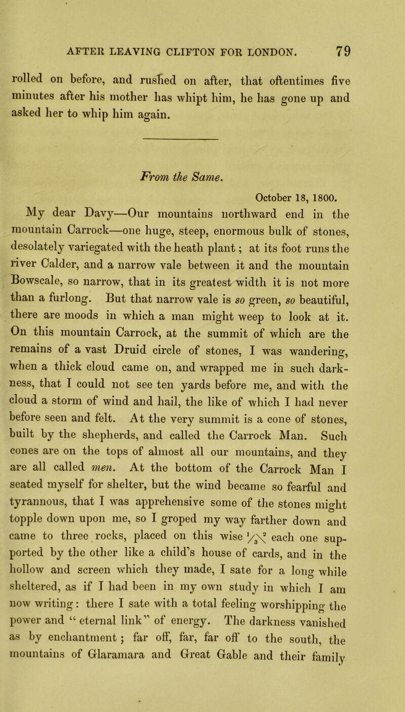 rolled on before, and rushed on after, that oftentimes five minutes after his mother has whipt him, he has gone up and asked her to whip him again. From the Same. October 18, 1800. My dear Davy—Our mountains northward end in the mountain Carrock—one huge, steep, enormous bulk of stones, desolately variegated with the heath plant; at its foot runs the river Calder, and a narrow vale between it and the mountain Bowscale, so narrow, that in its greatest width it is not more than a furlong. But that narrow vale is so green, so beautiful, there are moods in which a man might weep to look at it. On this mountain Carrock, at the summit of which are the remains of a vast Druid circle of stones, I was wandering, when a thick cloud came on, and wrapped me in such dark- ness, that I could not see ten yards before me, and with the cloud a storm of wind and hail, the like of which I had never before seen and felt. At the very summit is a cone of stones, built by the shepherds, and called the Carrock Man. Such cones are on the tops of almost all our mountains, and they are all called men. At the bottom of the Carrock Man I seated myself for shelter, but the wind became so fearful and tyrannous, that I was apprehensive some of the stones might topple down upon me, so I groped my way farther down and came to three rocks, placed on this wise '/\^ each one sup- ported by the other like a child’s house of cards, and in the hollow and screen which they made, I sate for a long while sheltered, as if I had been in my own study in which I am now writing: there I sate with a total feeling worshipping the power and “ eternal link” of energy. The darkness vanished as by enchantment; far off, far, far off’ to the south, the mountains of Glaramara and Great Gable and their family