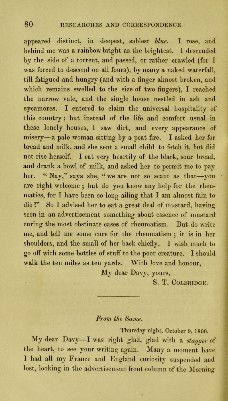 appeared distinct, in deepest, sablest blue. I rose, and behind me was a rainbow bright as the brightest. I descended by the side of a torrent, and passed, or rather crawled (for I was forced to descend on all fours), by many a naked waterfall, till fatigued and hungry (and with a finger almost broken, and which remains swelled to the size of two fingers), I reached the narrow vale, and the single house nestled in ash and sycamores. I entered to claim the universal hospitality of this country; but instead of the life and comfort usual in these lonely houses, I saw dirt, and every appearance of misery—a pale woman sitting by a peat fire. I asked her for bread and milk, and she sent a small child to fetch it, but did not rise herself. I eat very heartily of the black, sour bread, and drank a bowl of milk, and asked her to permit me to pay her. “ Nay,” says she, “ we are not so scant as that—}rou are right welcome ; but do you know any help for the rheu- matics, for I have been so long ailing that I am almost fain to die ?” So I advised her to eat a great deal of mustard, having seen in an advertisement something about essence of mustard curing the most obstinate cases of rheumatism. But do write me, and tell me some cure for the rheumatism ; it is in her shoulders, and the small of her back chiefly. I wish much to go off with some bottles of stuff to the poor creature. I should walk the ten miles as ten yards. With love and honour, My dear Davy, yours, S. T. Coleridge. From the Same. Thursday night, October 9, 1800. My dear Davy—I was right glad, glad with a stagger of the heart, to see your writing again. Many a moment have I had all my France and England curiosity suspended and lost, looking in the advertisement front column of the Morning
