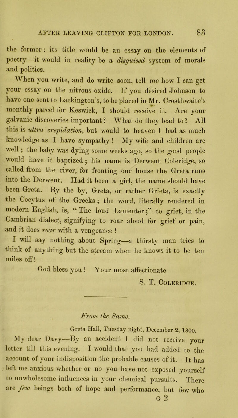 the former: its title would be an essay on the elements of poetry—it would in reality be a disguised system of morals and politics. When you write, and do write soon, tell me bow I can get your essay on the nitrous oxide. If you desired Johnson to have one sent to Lackington’s, to be placed in Mr. Crostbwaite’s monthly parcel for Keswick, I should receive it. Are your galvanic discoveries important? What do they lead to? All this is ultra crepidation, but would to heaven I bad as much knowledge as I have sympathy ! My wife and children are well; the baby was dying some weeks ago, so the good people would have it baptized; his name is Derwent Coleridge, so called from the river, for fronting our house the Greta runs into the Derwent. Had it been a girl, the name should have been Greta. By the by, Greta, or rather Grieta, is exactly the Cocytus of the Greeks ; the word, literally rendered in modern English, is, “ The loud Lamenterto griet, in the Cambrian dialect, signifying to roar aloud for grief or pain, and it does roar with a vengeance ! I will say nothing about Spring—a thirsty man tries to think of anything but the stream when he knows it to be ten miles off! God bless you ! Y our most affectionate S. T. Coleridge. From the Same. Greta Hall, Tuesday night, December 2, 1800. My dear Davy—By an accident I did not receive your letter till this evening. I would that you had added to the account of your indisposition the probable causes of it. It has left me anxious whether or no you have not exposed yourself to unwholesome influences in your chemical pursuits. There are few beings both of hope and performance, but few who G 2