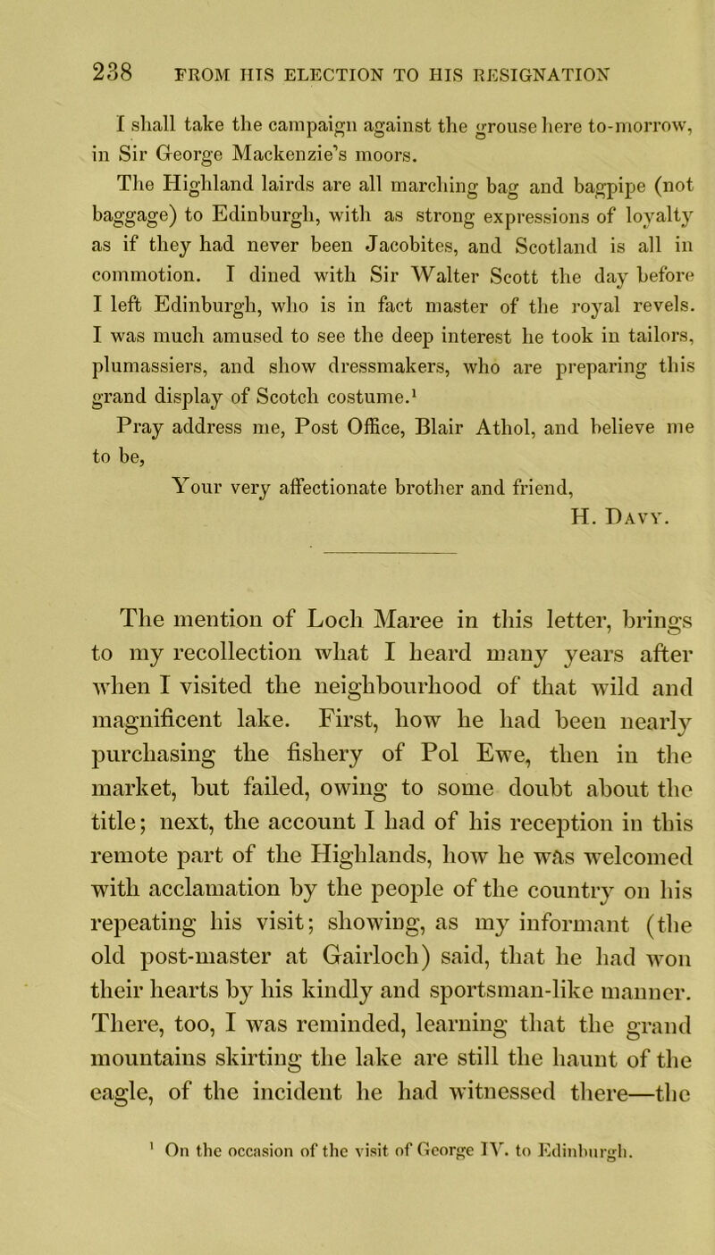 I shall take the campaign against the grouse here to-morrow, in Sir George Mackenzie’s moors. The Highland lairds are all marching bag and bagpipe (not baggage) to Edinburgh, with as strong expressions of loyalty as if they had never been Jacobites, and Scotland is all in commotion. I dined with Sir Walter Scott the day before I left Edinburgh, who is in fact master of the royal revels. I was much amused to see the deep interest he took in tailors, plumassiers, and show dressmakers, who are preparing this grand display of Scotch costume.1 Pray address me, Post Office, Blair Athol, and believe me to be, Your very affectionate brother and friend, H. Davy. The mention of Loch Maree in this letter, brings to my recollection what I heard many years after when I visited the neighbourhood of that wild and magnificent lake. First, how he had been nearly purchasing the fishery of Pol Ewe, then in the market, but failed, owing to some doubt about the title; next, the account I had of his reception in this remote part of the Highlands, how he was welcomed with acclamation by the people of the country on his repeating his visit; showing, as my informant (the old post-master at Gairloch) said, that he had won their hearts by his kindly and sportsman-like manner. There, too, I was reminded, learning that the grand mountains skirting the lake are still the haunt of the eagle, of the incident he had witnessed there—the On the occasion of the visit of George IV. to Edinburgh. i