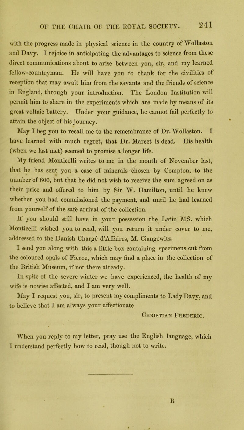 with the progress made in physical science in the country of Wollaston and Davy. I rejoice in anticipating the advantages to science from these direct communications about to arise between you, sir, and my learned fellow-countryman. He will have you to thank for the civilities of reception that may await him from the savants and the friends of science in England, through your introduction. The London Institution will permit him to share in the experiments which are made by means of its great voltaic battery. Under your guidance, he cannot fail perfectly to attain the object of his journey. May I beg you to recall me to the remembrance of Dr. Wollaston. I have learned with much regret, that Dr. Marcet is dead. His health (when we last met) seemed to promise a longer life. My friend Monticelli writes to me in the month of November last, that he has sent you a case of minerals chosen by Compton, to the number of 600, but that he did not wish to receive the sum agreed on as their price and offered to him by Sir W. Hamilton, until he knew whether you had commissioned the payment, and until he had learned from yourself of the safe arrival of the collection. If you should still have in your possession the Latin MS. which Monticelli wished you to read, will you return it under cover to me, addressed to the Danish Charge d’Affaires, M. Ciangewitz. I send you along with this a little box containing specimens cut from the coloured opals of Fieroe, which may find a place in the collection of the British Museum, if not there already. In spite of the severe winter we have experienced, the health of my wife is nowise affected, and I am very well. May I request you, sir, to present my compliments to Lady Davy, and to believe that I am always your affectionate Christian Frederic. When you reply to my letter, pray use the English language, which I understand perfectly how to read, though not to write. R