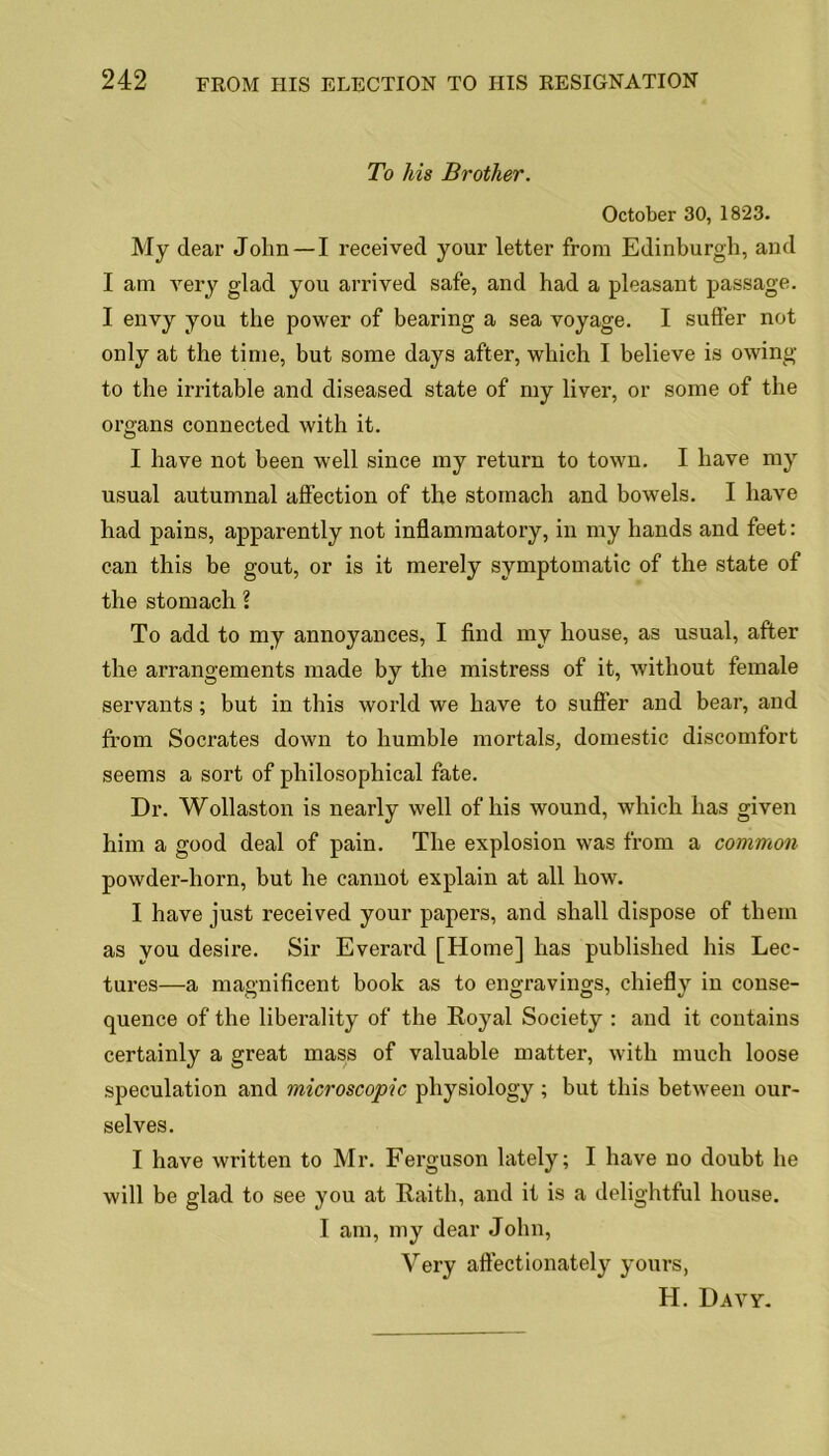 To his Brother. October 30, 1823. My dear John —I received your letter from Edinburgh, and I am very glad you arrived safe, and had a pleasant passage. I envy you the power of bearing a sea voyage. I suffer not only at the time, but some days after, which I believe is owing to the irritable and diseased state of my liver, or some of the organs connected with it. I have not been well since my return to town. I have my usual autumnal affection of the stomach and bowels. I have had pains, apparently not inflammatory, in my hands and feet: can this be gout, or is it merely symptomatic of the state of the stomach l To add to my annoyances, I find my house, as usual, after the arrangements made by the mistress of it, without female servants; but in this world we have to sutler and bear, and from Socrates down to humble mortals, domestic discomfort seems a sort of philosophical fate. Dr. Wollaston is nearly well of his wound, which has given him a good deal of pain. The explosion was from a common powder-horn, but he cannot explain at all how. I have just received your papers, and shall dispose of them as you desire. Sir Everard [Home] has published his Lec- tures—a magnificent book as to engravings, chiefly in conse- quence of the liberality of the Royal Society : and it contains certainly a great mass of valuable matter, with much loose speculation and microscopic physiology ; but this between our- selves. I have written to Mr. Ferguson lately; I have no doubt he will be glad to see you at Raith, and it is a delightful house. I am, my dear John, Very affectionately yours, H. Davy.