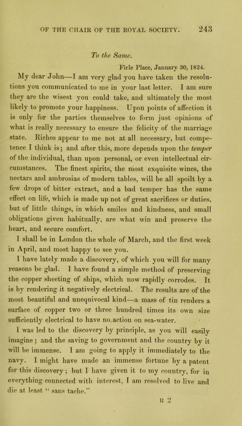 To the Same. Firle Place, January 30, 1824. My dear John—I am very glad you have taken the resolu- tions you communicated to me in your last letter. I am sure they are the wisest you could take, and ultimately the most likely to promote your happiness. Upon points of affection it is only for the parties themselves to form just opinions of what is really necessary to ensure the felicity of the marriage state. Riches appear to me not at all necessary, but compe- tence I think is; and after this, more depends upon the temper of the individual, than upon personal, or even intellectual cir- cumstances. The finest spirits, the most exquisite wines, the nectars and ambrosias of modern tables, will be all spoilt by a few drops of bitter extract, and a bad temper has the same effect on life, which is made up not of great sacrifices or duties, but of little things, in which smiles and kindness, and small obligations given habitually, are what win and preserve the heart, and secure comfort. I shall be in London the whole of March, and the first week in April, and most happy to see you. I have lately made a discovery, of which you will for manv reasons be glad. I have found a simple method of preserving the copper sheeting of ships, which now rapidly corrodes. It is by rendering it negatively electrical. The results are of the most beautiful and unequivocal kind—a mass of tin renders a surface of copper two or three hundred times its own size sufficiently electrical to have no. action on sea-water. I was led to the discovery by principle, as you will easily imagine : and the saving to government and the country by it will be immense. I am going to apply it immediately to the navy. I might have made an immense fortune by a patent for this discovery; but I have given it to my country, for in everything connected with interest, I am resolved to live and die at least “ sans tache.”