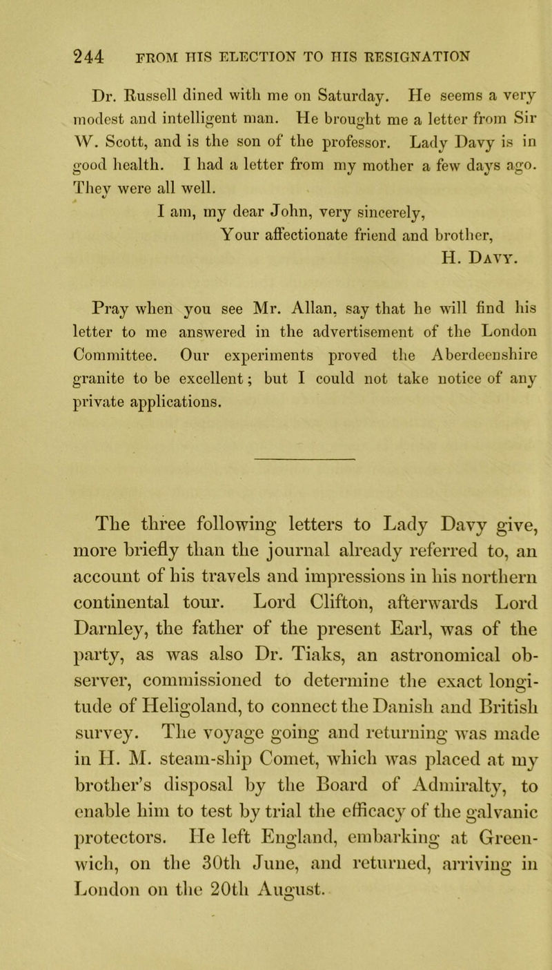 Dr. Russell dined with me on Saturday. He seems a very modest and intelligent man. He brought me a letter from Sir W. Scott, and is the son of the professor. Lady Davy is in good health. I had a letter from my mother a few days ago. They were all well. «/ I am, iny dear John, very sincerely, Your affectionate friend and brother, H. Davy. Pray when you see Mr. Allan, say that he will find his letter to me answered in the advertisement of the London Committee. Our experiments proved the Aberdeenshire granite to be excellent; but I could not take notice of any private applications. Tlie three following letters to Lady Davy give, more briefly than the journal already referred to, an account of his travels and impressions in his northern continental tour. Lord Clifton, afterwards Lord Darnley, the father of the present Earl, was of the party, as was also Dr. Tiaks, an astronomical ob- server, commissioned to determine the exact longi- tude of Heligoland, to connect the Danish and British survey. The voyage going and returning was made in LI. M. steam-ship Comet, which was placed at my brother’s disposal by the Board of Admiralty, to enable him to test by trial the efficacy of the galvanic protectors. He left England, embarking at Green- wich, on the 30th June, and returned, arriving in London on the 20th August. O