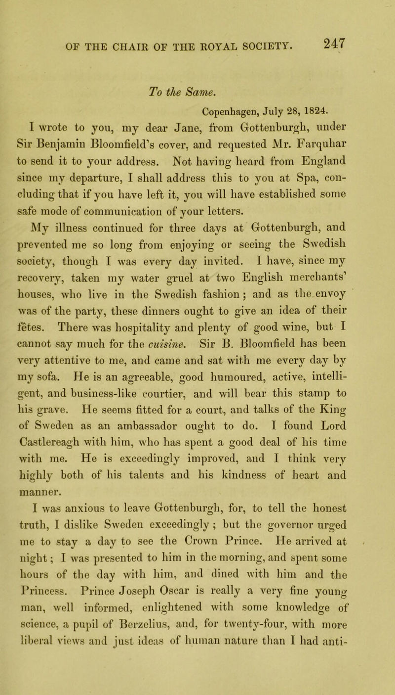 To the Same. Copenhagen, July 28, 1824. I wrote to you, my dear Jane, from Gottenburgh, under Sir Benjamin Bloomfield’s cover, and requested Mr. Farquhar to send it to your address. Not having heard from England since my departure, I shall address this to you at Spa, con- cluding that if you have left it, you will have established some safe mode of communication of your letters. My illness continued for three days at Gottenburgh, and prevented me so long from enjoying or seeing the Swedish society, though I was every day invited. I have, since my recovery, taken my water gruel at two English merchants’ houses, who live in the Swedish fashion ; and as the envoy was of the party, these dinners ought to give an idea of their fetes. There was hospitality and plenty of good wine, but I cannot say much for the cuisine. Sir B. Bloomfield has been very attentive to me, and came and sat with me every day by my sofa. He is an agreeable, good humoured, active, intelli- gent, and business-like courtier, and will bear this stamp to his grave. He seems fitted for a court, and talks of the King of Sweden as an ambassador ouo-ht to do. I found Lord O Castlereagh with him, who has spent a good deal of his time with me. He is exceedingly improved, and I think very highly both of his talents and his kindness of heart and manner. I was anxious to leave Gottenburgh, for, to tell the honest truth, I dislike Sweden exceedingly ; but the governor urged me to stay a day to see the Ci’own Prince. He arrived at night; I was presented to him in the morning, and spent some hours of the day with him, and dined with him and the Princess. Prince Joseph Oscar is really a very fine young- man, well informed, enlightened with some knowledge of science, a pupil of Berzelius, and, for twenty-four, with more liberal views and just ideas of human nature than I had anti-