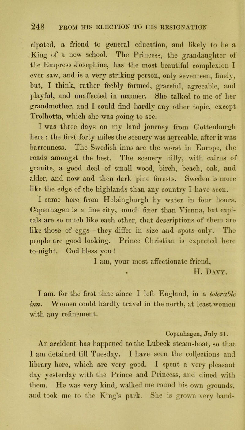 cipated, a friend to general education, and likely to be a King of a new school. The Princess, the grandaughter of the Empress Josephine, has the most beautiful complexion I ever saw, and is a very striking person, only seventeen, finely, but, I think, rather feebly formed, graceful, agreeable, and playful, and unaffected in manner. She talked to me of her grandmother, and I could find hardly any other topic, except Trolhotta, which she was going to see. I was three days on my land journey from Gottenburgh here : the first forty miles the scenery was agreeable, after it was barrenness. The Swedish inns are the worst in Europe, the roads amongst the best. The scenery hilly, with cairns of granite, a good deal of small wood, birch, beach, oak, and alder, and now and then dark pine forests. Sweden is more like the edge of the highlands than any country I have seen. I came here from Helsingburgh by water in four hours. Copenhagen is a fine city, much finer than Vienna, but capi- tals are so much like each other, that descriptions of them are like those of eggs—they differ in size and spots only. The people are good looking. Prince Christian is expected here to-night. God bless vou ! I am, your most affectionate friend, . H. Davy. I am, for the first time since I left England, in a tolerable inn. Women could hardly travel in the north, at least women with any refinement. Copenhagen, July 31. An accident has happened to the Lubeck steam-boat, so that I am detained till Tuesday. I have seen the collections and library here, which are very good. I spent a very pleasant day yesterday with the Prince and Princess, and dined with them. He was very kind, walked me round his own grounds, and took me to the King’s park. She is grown very hand-