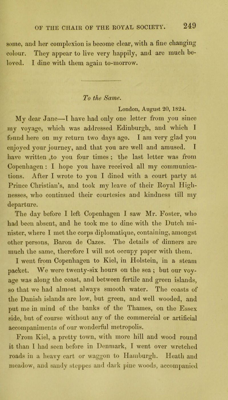 some, and her complexion is become clear, with a line changing colour. They appear to live very happily, and are much be- loved. I dine with them again to-morrow. © To the Same. London, August 20, 1824. My dear Jane—J have had only one letter from you since my voyage, which was addressed Edinburgh, and which I found here on my return two days ago. I am very glad you enjoyed your journey, and that you are well and amused. I have written .to you four times ; the last letter was from Copenhagen : I hope you have received all my communica- tions. After I wrote to you I dined with a court party at Prince Christian’s, and took my leave of their Royal High- nesses, who continued their courtesies and kindness till my departure. The day before I left Copenhagen I saw Mr. Foster, who had been absent, and he took me to dine with the Dutch mi- nister, where I met the corps diplomatique, containing, amongst other persons, Baron de Cazes. The details of dinners are much the same, therefore I will not occupy paper with them. I went from Copenhagen to Kiel, in Holstein, in a steam packet. We were twenty-six hours on the sea ; but our voy- age was along the coast, and between fertile and green islands, so that we had almost always smooth water. The coasts of the Danish islands are low, but green, and well wooded, and put me in mind of the banks of the Thames, on the Essex side, but of course without any of the commercial or artificial accompaniments of our wonderful metropolis. From Kiel, a pretty town, with more hill and wood round it than I had seen before in Denmark, T went over wretched roads in a heavy cart or waggon to Hamburgh. Heath and meadow, and sandy steppes and dark pine woods, accompanied