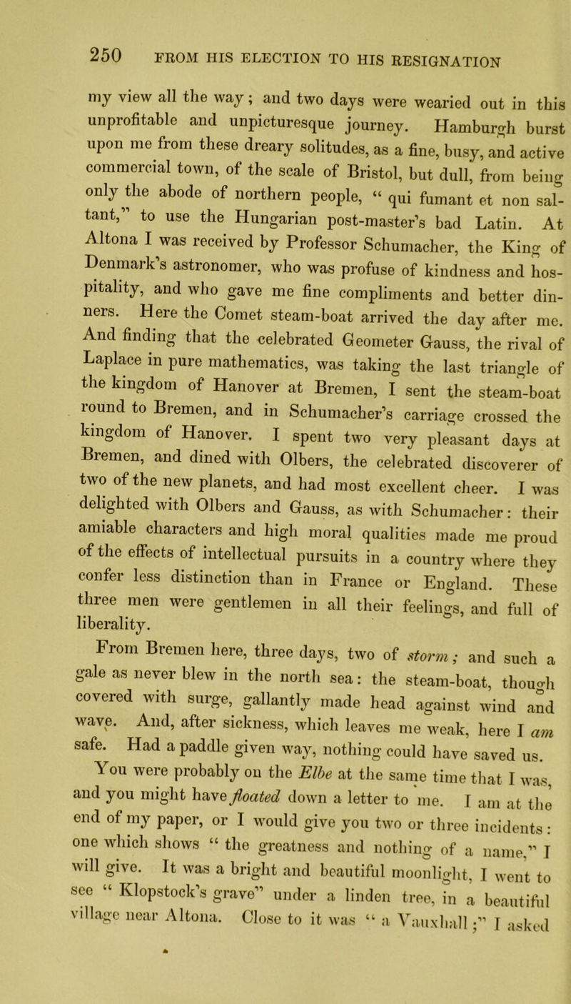 my view all the way; and two days were wearied out in this unprofitable and unpicturesque journey. Hamburgh burst upon me from these dreary solitudes, as a fine, busy, and active commercial town, of the scale of Bristol, but dull, from being only Oie abode of northern people, “ qui fumant et non sal- tant,” to use the Hungarian post-master’s bad Latin. At Altona I was received by Professor Schumacher, the King of Denmark’s astronomer, who was profuse of kindness and hos- pitality, and who gave me fine compliments and better din- ners. Here the Comet steam-boat arrived the day after me. And finding that the celebrated Geometer Gauss, the rival of Laplace in pure mathematics, was taking the last triangle of the kingdom of Hanover at Bremen, I sent the steam-boat round to Bremen, and in Schumacher’s carriage crossed the kingdom of Hanover. I spent two very pleasant days at Bremen, and dined with Olbers, the celebrated discoverer of two of the new planets, and had most excellent cheer. I was delighted with Olbers and Gauss, as with Schumacher: their amiable characters and high moral qualities made me proud of the effects of intellectual pursuits in a country where they confer less distinction than in France or England. These three men were gentlemen in all their feelings, and full of liberality. From Bremen here, three days, two of storm; and such a gale as never blew in the north sea: the steam-boat, thouoh covered with surge, gallantly made head against wind and wave. And, after sickness, which leaves me weak, here I am safe. Had a paddle given way, nothing could have saved us. You were probably on the Elbe at the same time that I was, and you might ha\e floated down a letter to me. I am at the end of my paper, or I would give you two or three incidents : one which shows « the greatness and nothing of a name,” I will give. It was a bright and beautiful moonlight, J went to see “ Klopstock’s grave” under a linden tree, in a beautiful village near Altona. Close to it was “ a VauxhallJ asked