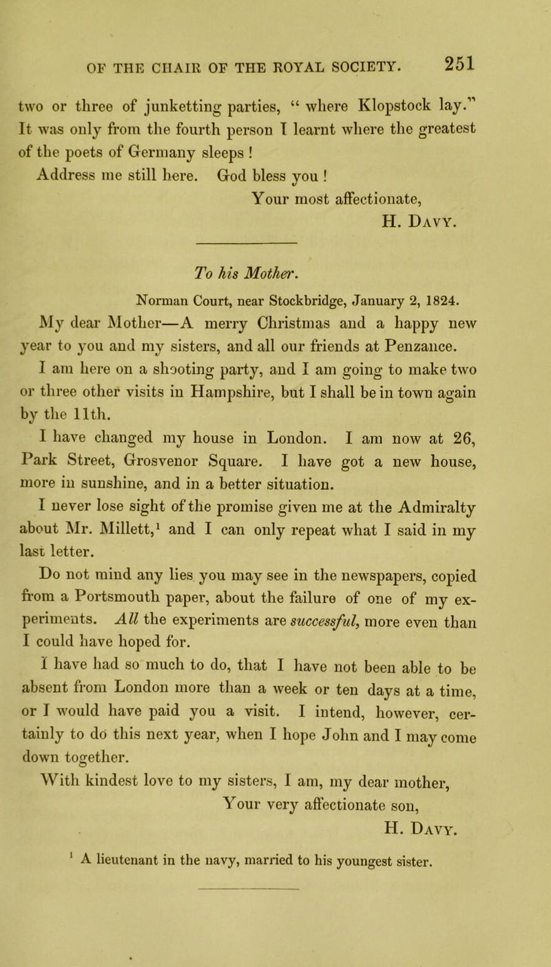 two or three of junketting parties, “ where Klopstock lay.” It was only from the fourth person I learnt where the greatest of the poets of Germany sleeps ! Address me still here. God bless you ! Your most affectionate, H. Davy. To his Mother. Norman Court, near Stockbridge, January 2, 1824. My dear Mother—A merry Christmas and a happy new year to you and my sisters, and all our friends at Penzance. I am here on a shooting party, and I am going to make two or three other visits in Hampshire, but I shall be in town again by the 11th. I have changed my house in London. I am now at 26, Park Street, Grosvenor Square. I have got a new house, more in sunshine, and in a better situation. I never lose sight of the promise given me at the Admiralty about Mr. Millett,1 and I can only repeat what I said in my Iasi letter. Do not mind any lies you may see in the newspapers, copied from a Portsmouth paper, about the failure of one of my ex- periments. All the experiments are successful, more even than I could have hoped for. I have had so much to do, that I have not been able to be absent from London more than a week or ten days at a time, or I would have paid you a visit. I intend, however, cer- tainly to do this next year, when I hope John and I may come down together. With kindest love to my sisters, I am, my dear mother, Your very affectionate son, H. Davy. 1 A lieutenant in the navy, married to his youngest sister.