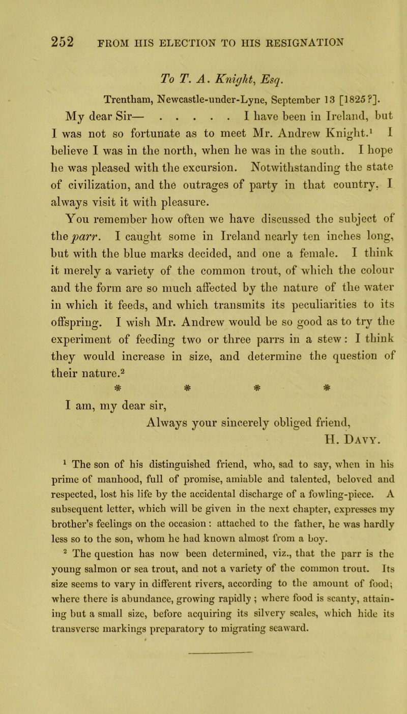 To T. A. Knight, Esq. Trentliam, Newcastle-under-Lyne, September 13 [1825?]. My dear Sir— I have been in Ireland, but 1 was not so fortunate as to meet Mr. Andrew Knight.1 I believe I was in the north, when he was in the south. I hope he was pleased with the excursion. Notwithstanding the state of civilization, and the outrages of party in that country, I always visit it with pleasure. You remember how often we have discussed the subject of the parr. I caught some in Ireland nearly ten inches long, hut with the blue marks decided, and one a female. I think it merely a variety of the common trout, of which the colour and the form are so much affected by the nature of the water in which it feeds, and which transmits its peculiarities to its offspring. I wish Mr. Andrew would be so good as to try the experiment of feeding two or three parrs in a stew: I think they would increase in size, and determine the question of their nature.2 •Tv- 'Jv I am, my dear sir, Always your sincerely obliged friend, H. Davy. 1 The son of his distinguished friend, who, sad to say, when in his prime of manhood, full of promise, amiable and talented, beloved and respected, lost his life by the accidental discharge of a fowling-piece. A subsequent letter, which will be given in the next chapter, expresses my brother’s feelings on the occasion: attached to the father, he was hardly less so to the son, whom he had known almost from a boy. 2 The question has now been determined, viz., that the parr is the young salmon or sea trout, and not a variety of the common trout. Its size seems to vary in different rivers, according to the amount of food; where there is abundance, growing rapidly ; where food is scanty, attain- ing but a small size, before acquiring its silvery scales, which hide its transverse markings preparatory to migrating seaward.