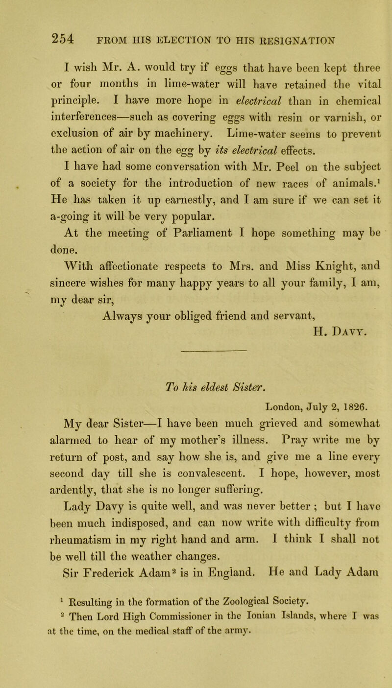 I wish Mr. A. would try if eggs that have been kept three or four months in lime-water will have retained the vital principle. I have more hope in electrical than in chemical interferences—such as covering eggs with resin or varnish, or exclusion of air by machinery. Lime-water seems to prevent the action of air on the egg by its electrical effects. I have had some conversation with Mr. Peel on the subject of a society for the introduction of new races of animals.1 He has taken it up earnestly, and I am sure if we can set it a-going it will be very popular. At the meeting of Parliament I hope something may be done. With affectionate respects to Mrs. and Miss Knight, and sincere wishes for many happy years to all your family, I am, my dear sir, Always your obliged friend and servant, H. Davy. To his eldest Sister. London, July 2, 1826. My dear Sister—I have been much grieved and somewhat alarmed to hear of my mother’s illness. Pray write me by return of post, and say how she is, and give me a line every second day till she is convalescent. I hope, however, most ardently, that she is no longer suffering. Lady Davy is quite well, and was never better ; but I have been much indisposed, and can now write with difficulty from rheumatism in my right hand and arm. I think I shall not be well till the weather changes. Sir Frederick Adam2 is in England. He and Lady Adam 1 Resulting in the formation of the Zoological Society. 2 Then Lord High Commissioner in the Ionian Islands, where I was at the time, on the medical staff of the army.