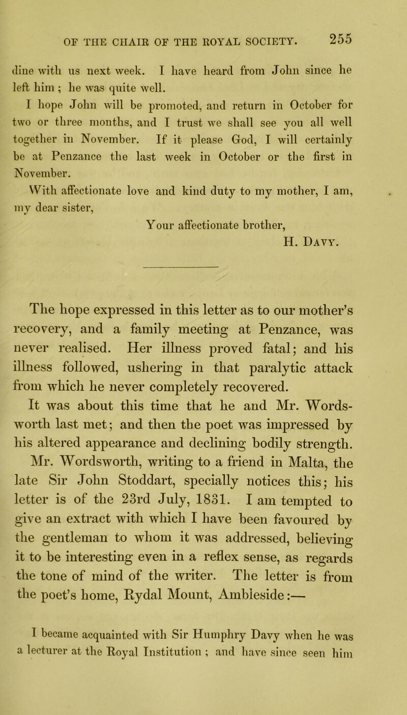 dine with us next week. I have heard from John since he left him ; he was quite well. I hope John will be promoted, and return in October for two or three months, and I trust we shall see you all well together in November. If it please God, I will certainly be at Penzance the last week in October or the first in November. With affectionate love and kind duty to my mother, I am, my dear sister, Your affectionate brother, H. Davy. The hope expressed in this letter as to our mother’s recovery, and a family meeting at Penzance, was never realised. Her illness proved fatal; and his illness followed, ushering in that paralytic attack from which he never completely recovered. It was about this time that he and Mr. Words- worth last met; and then the poet was impressed by his altered appearance and declining bodily strength. Mr. Wordsworth, writing to a friend in Malta, the late Sir John Stoddart, specially notices this; his letter is of the 23rd July, 1831. Iam tempted to give an extract with which I have been favoured by the gentleman to whom it was addressed, believing it to be interesting even in a reflex sense, as regards the tone of mind of the writer. The letter is from the poet’s home, Rydal Mount, Ambieside:— I became acquainted with Sir Humphry Davy when he was a lecturer at the Royal Institution ; and have since seen him