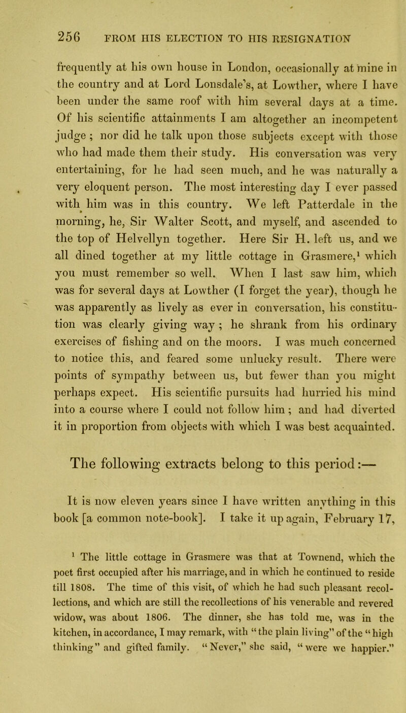 frequently at his own house in London, occasionally at mine in the country and at Lord Lonsdale’s, at Lowther, where I have been under the same roof with him several days at a time. Of his scientific attainments I am altogether an incompetent judge ; nor did he talk upon those subjects except with those who had made them their study. His conversation was very entertaining, for he had seen much, and he was naturally a very eloquent person. The most interesting day I ever passed with him was in this country. We left Patterdale in the morning, he, Sir Walter Scott, and myself, and ascended to the top of Helvellyn together. Here Sir H. left us, and we all dined together at my little cottage in Grasmere,1 which you must remember so well. When I last saw him, which was for several days at Lowther (I forget the year), though he was apparently as lively as ever in conversation, his constitu- tion was clearly giving way ; he shrank from his ordinary exercises of fishing and on the moors. I was much concerned to notice this, and feared some unlucky result. There were points of sympathy between us, but fewer than you might perhaps expect. His scientific pursuits had hurried his mind into a course where I could not follow him ; and had diverted it in proportion from objects with which I was best acquainted. The following extracts belong to this period:— It is now eleven years since I have written anything in this hook [a common note-book]. I take it up again, February 17, 1 The little cottage in Grasmere was that at Townend, which the poet first occupied after his marriage, and in which he continued to reside till 1808. The time of this visit, of which he had such pleasant recol- lections, and which are still the recollections of his venerable and revered widow, was about 1806. The dinner, she has told me, was in the kitchen, in accordance, I may remark, with “ the plain living” of the “ high thinking” and gifted family. “Never,” she said, “were we happier.