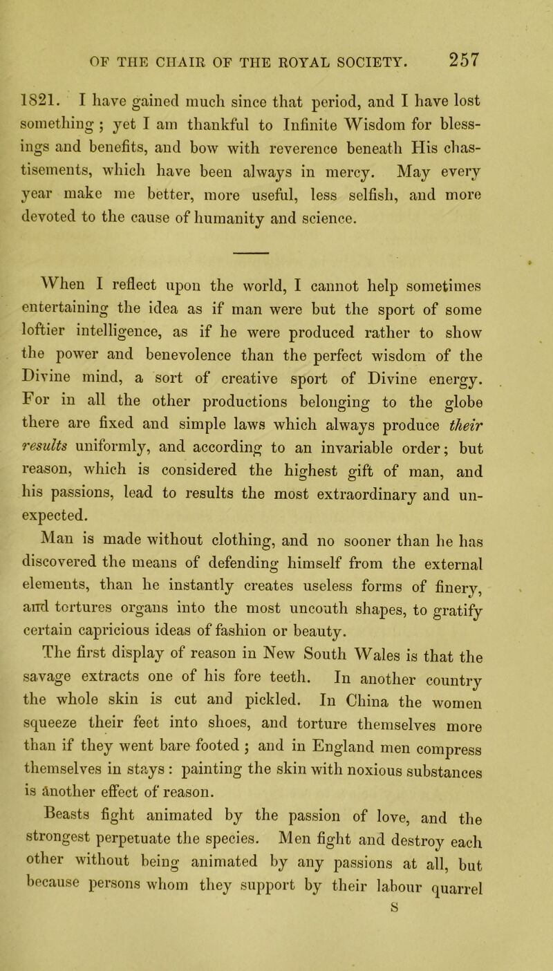1821. I have gained much since that period, and I have lost something ; yet I am thankful to Infinite Wisdom for bless- ings and benefits, and bow with reverence beneath His chas- tisements, which have been always in mercy. May every year make me better, more useful, less selfish, and more devoted to the cause of humanity and science. When I reflect upon the world, I cannot help sometimes entertaining the idea as if man were but the sport of some loftier intelligence, as if he were produced rather to show the power and benevolence than the perfect wisdom of the Divine mind, a sort of creative sport of Divine energy. For in all the other productions belonging to the globe there are fixed and simple laws which always produce their results uniformly, and according to an invariable order; but reason, which is considered the highest gift of man, and his passions, lead to results the most extraordinary and un- expected. Man is made without clothing, and no sooner than he has discovered the means of defending himself from the external elements, than he instantly creates useless forms of finery, ami tortures organs into the most uncouth shapes, to gratify certain capricious ideas of fashion or beauty. The first display of reason in New South Wales is that the savage extracts one of his fore teeth. In another country the whole skin is cut and pickled. In China the women squeeze their feet into shoes, and torture themselves more than if they went bare footed ; and in England men compress themselves in stays : painting the skin with noxious substances is another effect of reason. Beasts fight animated by the passion of love, and the strongest perpetuate the species. Men fight and destroy each other without being animated by any passions at all, but because persons whom they support by their labour quarrel S