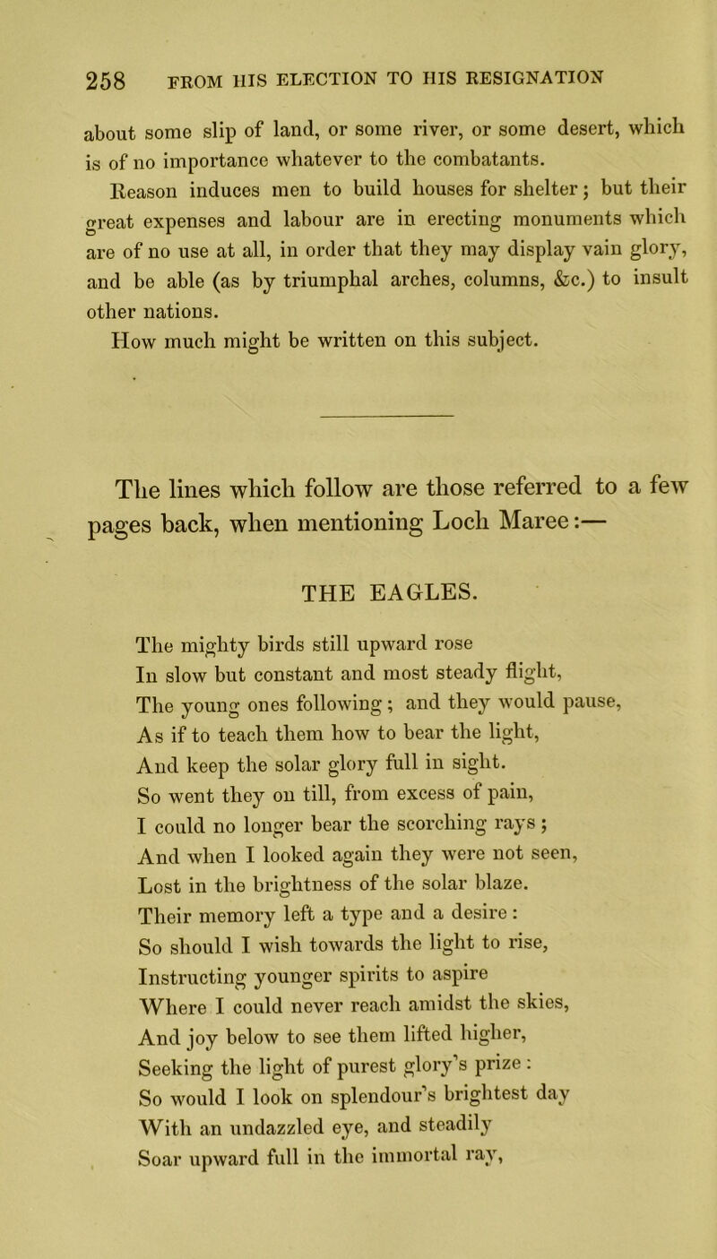 about some slip of land, or some river, or some desert, which is of no importance whatever to the combatants. Reason induces men to build houses for shelter; but their great expenses and labour are in erecting monuments which are of no use at all, in order that they may display vain glory, and be able (as by triumphal arches, columns, &c.) to insult other nations. How much might be written on this subject. The lines which follow are those referred to a few pages back, when mentioning Loch Maree:— THE EAGLES. The mighty birds still upward rose In slow but constant and most steady flight, The young ones following; and they would pause, As if to teach them how to bear the light, And keep the solar glory full in sight. So went they on till, from excess of pain, I could no longer bear the scorching rays; And when I looked again they were not seen, Lost in the brightness of the solar blaze. Their memory left a type and a desire: So should I wish towards the light to rise, Instructing younger spirits to aspire Where I could never reach amidst the skies, And joy below to see them lifted higher, Seeking the light of purest glory’s prize: So would I look on splendour’s brightest day With an undazzled eye, and steadily Soar upward full in the immortal ray,