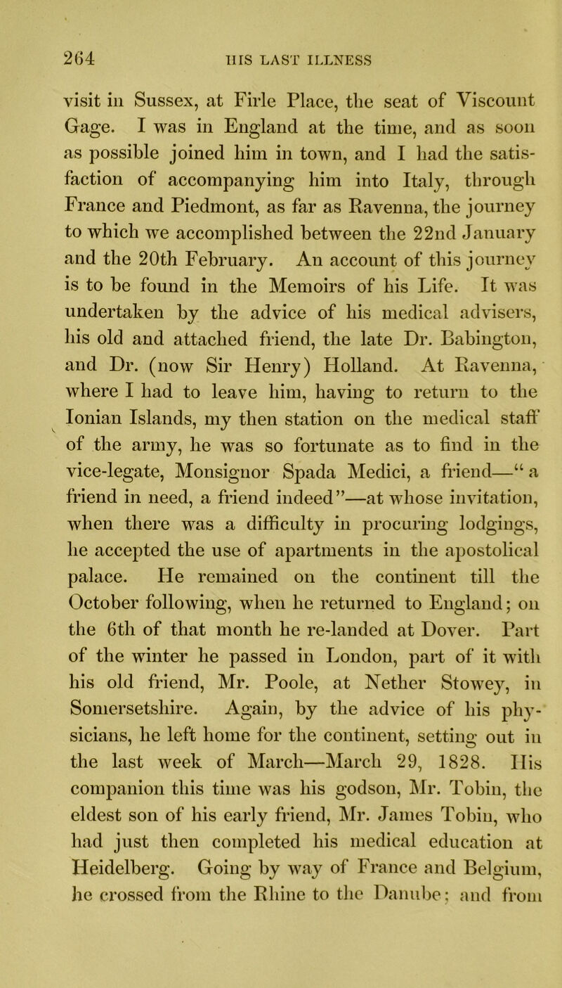 visit in Sussex, at Firle Place, the seat of Viscount Gage. I was in England at the time, and as soon as possible joined him in town, and I had the satis- faction of accompanying him into Italy, through France and Piedmont, as far as Ravenna, the journey to which we accomplished between the 22nd January and the 20th February. An account of this journey is to be found in the Memoirs of his Life. It was undertaken by the advice of his medical advisers, his old and attached friend, the late Dr. Babington, and Dr. (now Sir Henry) Holland. At Ravenna, where I had to leave him, having to return to the Ionian Islands, my then station on the medical staff of the army, he was so fortunate as to find in the vice-legate, Monsignor Spada Medici, a friend—“ a friend in need, a friend indeed”—at whose invitation, when there was a difficulty in procuring lodgings, he accepted the use of apartments in the apostolical palace. He remained on the continent till the October following, when he returned to England; on the 6th of that month he re-landed at Dover. Part of the winter he passed in London, part of it with his old friend, Mr. Poole, at Nether Stowey, in Somersetshire. Again, by the advice of his phy- sicians, he left home for the continent, setting out in the last week of March—March 29, 1828. His companion this time was his godson, Mr. Tobin, the eldest son of his early friend, Mr. James Tobin, who had just then completed his medical education at Heidelberg. Going by way of France and Belgium, he crossed from the Rhine to the Danube; and from