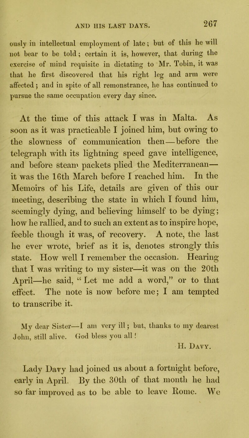 2G7 ously ill intellectual employment of late; but of this he will not bear to be told; certain it is, however, that during the exercise of mind requisite in dictating to Mr. Tobin, it was that he first discovered that his right leg and arm were affected; and in spite of all remonstrance, he has continued to pursue the same occupation every day since. At the time of this attack I was in Malta. As soon as it was practicable I joined him, but owing to the slowness of communication then—before the telegraph with its lightning speed gave intelligence, and before steam packets plied the Mediterranean— it was the 16tli March before I reached him. In the Memoirs of his Life, details are given of this our meeting, describing the state in which I found him, seemingly dying, and believing himself to be dying; how he rallied, and to such an extent as to inspire hope, feeble though it was, of recovery. A note, the last he ever wrote, brief as it is, denotes strongly this state. How well I remember the occasion. Hearing that I was writing to my sister—it was on the 20th April—he said, “ Let me add a word,” or to that effect. The note is now before me; I am tempted to transcribe it. My dear Sister—I am very ill; but, thanks to my dearest John, still alive, (tod bless you all! H. Davy. Lady Davy had joined us about a fortnight before, early in April. By the 30tli of that month he had so far improved as to be able to leave Rome. We