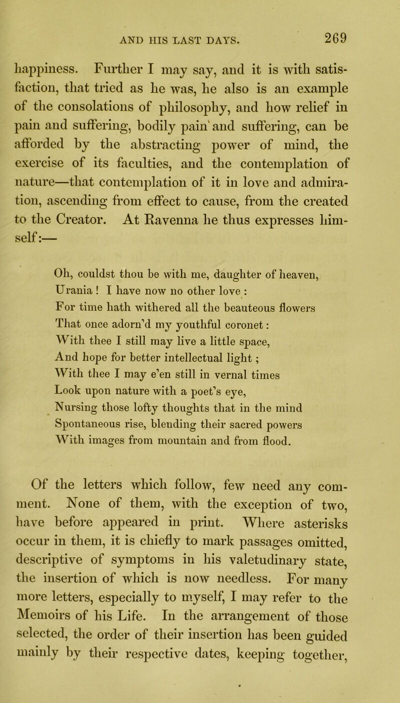 happiness. Further I may say, and it is with satis- faction, that tried as he was, he also is an example of the consolations of philosophy, and how relief in pain and suffering, bodily pain' and suffering, can be afforded by the abstracting power of mind, the exercise of its faculties, and the contemplation of nature—that contemplation of it in love and admira- tion, ascending from effect to cause, from the created to the Creator. At Ravenna he thus expresses him- self :— Oh, couldst thou be with me, daughter of heaven, Urania ! I have now no other love : For time hath withered all the beauteous flowers That once adorn’d my youthful coronet: With thee I still may live a little space, And hope for better intellectual light; With thee I may e’en still in vernal times Look upon nature with a poet’s eye, Nursing those lofty thoughts that in the mind Spontaneous rise, blending their sacred powers With images from mountain and from flood. Of the letters which follow, few need any com- ment. None of them, with the exception of two, have before appeared in print. Where asterisks occur in them, it is chiefly to mark passages omitted, descriptive of symptoms in his valetudinary state, the insertion of which is now needless. For many more letters, especially to myself, I may refer to the Memoirs of his Life. In the arrangement of those selected, the order of their insertion has been guided mainly by their respective dates, keeping together,