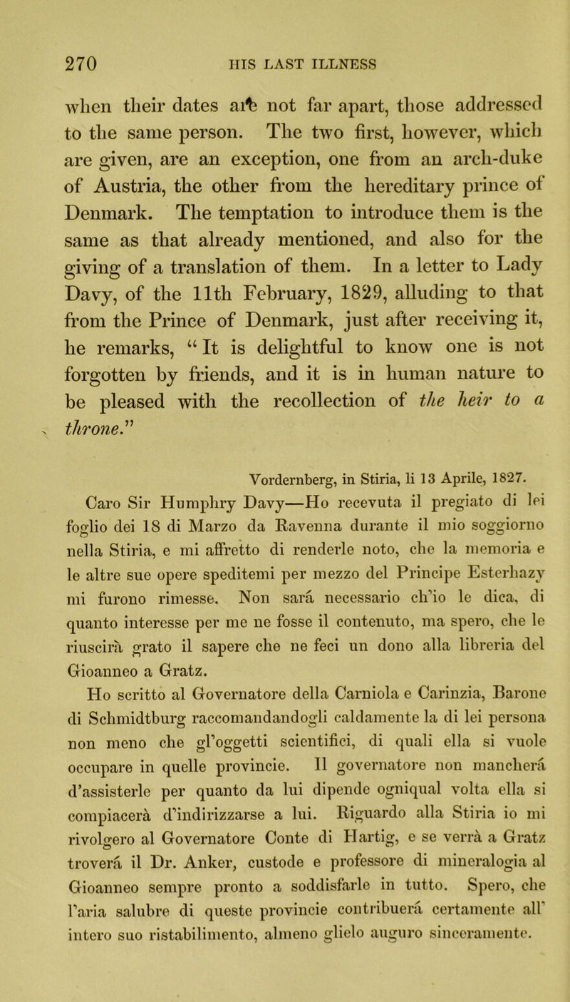 wlien their dates arte not far apart, those addressed to the same person. The two first, however, which are given, are an exception, one from an arch-duke of Austria, the other from the hereditary prince ol Denmark. The temptation to introduce them is the same as that already mentioned, and also for the giving of a translation of them. In a letter to Lady Davy, of the 11th February, 1829, alluding to that from the Prince of Denmark, just after receiving it, he remarks, “It is delightful to know one is not forgotten by friends, and it is in human nature to be pleased with the recollection of the heir to a throne.” Vordernberg, in Stiria, li 13 Aprile, 1827. Caro Sir Humphry Davy—Ho recevuta il pregiato di lei foglio dei 18 di Marzo da Ravenna durante il mio soggiorno nella Stiria, e mi affretto di renderle noto, che la memoria e le altre sue opere speditemi per mezzo del Principe Esterhazy mi furono rimesse. Non sara necessario ch’io lc dica, di quanto interesse per me ne fosse il contenuto, ma spero, che le riuscira grato il sapere che ne feci un dono alia libreria del Gioanneo a Gratz. Ho scritto al Governatore della Carniola e Carinzia, Barone di Schmidtburg raccomandandogli caldamente la di lei persona non meno che gl’oggetti scientifici, di quali ella si vuole occupare in quelle provincie. Il governatore non manchera d’assisterle per quanto da lui dipende ogniqual volta ella si compiacera d’indirizzarse a lui. Riguardo alia Stiria io mi rivolirero al Governatore Conte di Hartig, e se verra a Gratz trovera il Dr. Anker, custode e professore di mineralogia al Gioanneo sempre pronto a soddisfarle in tutto. Spero, che Faria salubre di queste provincie contribuera certamente all intero suo ristabilimento, almeno glielo auguro sinceramente.