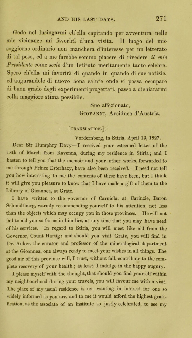 Godo nel lusingarmi ch’ella capitando per avventura nelle raie vicinanze mi favorira d’una visita. II luogo del mio soggiorno ordinario non manchera d’interesse per un letterato di tal peso, ed a me farebbe sommo piacere di rivedere il mio Presidente come socio d’un Istituto meritamente tanto celebre. Spero ch'ella mi favorira di quando in quando di sue notizie, ed augurandole di nuovo bona salute onde si possa occupare di buon grado degli experimenti progettati, passo a dichiararmi colla maggiore stima possibile. Suo affezionato, Giovanni, Arciduca d’Austria. [translation.] Yordernberg, in Stiria, April 13, 1827. Dear Sir Humphry Davy—I received your esteemed letter of the 18th of March from Ravenna, during my residence in Stiria; and I hasten to tell you that the memoir and your other works, forwarded to me through Prince Esterhazy, have also been received. I need not tell you how interesting to me the contents of these have been, but T think it will give you pleasure to know that I have made a gift of them to the Library of Gioannea, at Gratz. I have written to the governor of Carniola, at Carinzie, Baron Schmidtburg, warmly recommending yourself to his attention, not less than the objects which may occupy you in those provinces. He will not fail to aid you so far as in him lies, at any time that you may have need of his services. In regard to Stiria, you will meet like aid from the Governor, Count Hartig; and should you visit Gratz, you will find in Dr. Anker, the curator and professor of the mineralogical department at the Gioannea, one always ready to meet your wishes in all things. The good air of this province will, I trust, without fail, contribute to the com- plete recovery of your health ; at least, I indulge in the happy augury. I please myself with the thought, that should you find yourself within my neighbourhood during your travels, you will favour me with a visit. The place of my usual residence is not wanting in interest for one so widely informed as you are, and to me it would aflford the highest grati- fication, as the associate of an institute so justly celebrated, to see my