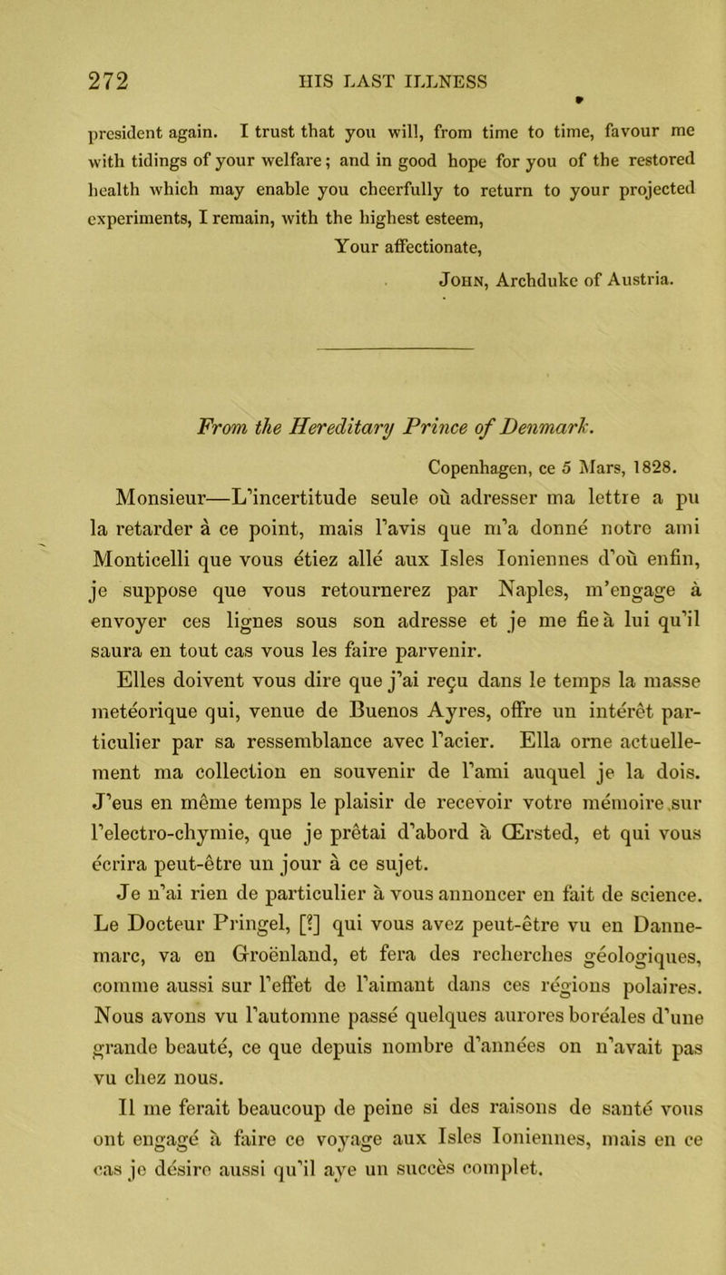 president again. I trust that you will, from time to time, favour me with tidings of your welfare; and in good hope for you of the restored health which may enable you cheerfully to return to your projected experiments, I remain, with the highest esteem, Your affectionate, John, Archduke of Austria. From the Hereditary Prince of Denmark. Copenhagen, ce 5 Mars, 1828. Monsieur—L’incertitude seule ou adresser ma lettre a pu la retarder a ce point, mais Favis que rrfa donne notre ami Monticelli que vous etiez alle aux Isles Ioniennes d’ou enfin, je suppose que vous retournerez par Naples, m’engage a envoyer ces lignes sous son adresse et je me fie a lui qu’il saura en tout cas vous les faire parvenir. Elies doivent vous dire que j’ai re9u dans le temps la masse meteorique qui, venue de Buenos Ayres, offre un interet par- ticulier par sa ressemblance avec Facier. Ella orne actuelle- ment ma collection en souvenir de l’ami auquel je la dois. J’eus en meme temps le plaisir de recevoir votre memoire sur Felectro-chymie, que je pretai d’abord a (Ersted, et qui vous ecrira peut-etre un jour a ce sujet. Je n’ai rien de particular a vous annoncer en fait de science. Le Docteur Pringel, [?] qui vous avez peut-etre vu en Danne- marc, va en Gfroenland, et fera des recherches geologiques, comme aussi sur Feffet de Faimant dans ces regions polaires. Nous avons vu l’automne passe quelques aurores boreales d’une grande beaute, ce que depuis nombre d’annees on n’avait pas vu cliez nous. II me ferait beaucoup de peine si des raisons de saute vous ont engage ii faire ce voj^age aux Isles Ioniennes, mais en ce cas je desire aussi qu’il aye un succes complet.