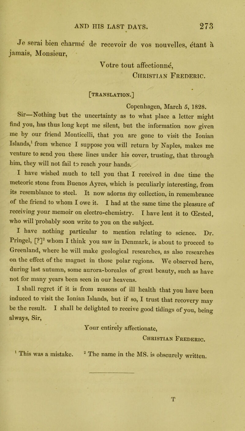 Je serai bien charmd de recevoir de vos nouvelles, etant a jamais, Monsieur, Voti’e tout aflectionne, Christian Frederic. [translation.] Copenhagen, March 5, 1828. Sir—Nothing but the uncertainty as to what place a letter might find you, has thus long kept me silent, but the information now given me by our friend Monticelli, that you are gone to visit the Ionian Islands,1 from whence I suppose you will return by Naples, makes me venture to send you these lines under his cover, trusting, that through him, they will not fail to reach your hands. I have wished much to tell you that I received in due time the meteoric stone from Buenos Ayres, which is peculiarly interesting, from its resemblance to steel. It now adorns my collection, in remembrance of the friend to whom I owe it. I had at the same time the pleasure of receiving your memoir on electro-chemistry. I have lent it to (Ersted, who will probably soon write to you on the subject. I have nothing particular to mention relating to science. Dr. Pringel, [?]2 whom I think you saw in Denmark, is about to proceed to Greenland, where he will make geological researches, as also researches on the effect of the magnet in those polar regions. We observed here, during last autumn, some aurora-boreales of great beauty, such as have not for many years been seen in our heavens. I shall regret if it is from reasons of ill health that you have been induced to visit the Ionian Islands, but if so, I trust that recovery may be the result. I shall be delighted to receive good tidings of you, being always, Sir, Your entirely affectionate, Christian Frederic. 1 This was a mistake. 2 The name in the MS. is obscurely written. T